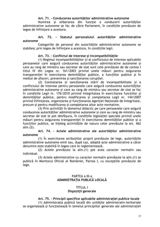 Art. 71. – Conducerea autorităţilor administrative autonome
Numirea şi eliberarea din funcţie a conducerii autorităţilor
administrative autonome se fac de către Parlament, în condiţiile prevăzute de
legea de înfiinţare a acestora.
Art. 72. – Statutul personalului autorităţilor administrative
autonome
Categoriile de personal din autorităţile administrative autonome se
stabilesc prin legea de înfiinţare a acestora, în condiţiile legii.
Art. 73. – Conflictul de interese şi incompatibilităţile
(1) Regimul incompatibilităţilor i al conflictului de interese aplicabileș
persoanelor care asigură conducerea autorităţilor administrative autonome şi
care au rang de ministru sau secretar de stat sunt cele prevăzute de de cartea I
titlul IV din Legea nr. 161/2003 privind unele măsuri pentru asigurarea
transparen ei în exercitarea demnită ilor publice, a func iilor publice şi înț ț ț
mediul de afaceri, prevenirea şi sanc ionarea corup iei.ț ț
(2) Constatarea i sanc ionarea stării de incompatibilitate i aș ț ș
conflictului de interese pentru persoanele care asigură conducerea autorităţilor
administrative autonome şi care au rang de ministru sau secretar de stat se fac
în condiţiile Legii nr. 176/2010 privind integritatea în exercitarea funcţiilor şi
demnităţilor publice, pentru modificarea şi completarea Legii nr. 144/2007
privind înfiinţarea, organizarea şi func ionarea Agenţiei Naţionale de Integritate,ț
precum şi pentru modificarea şi completarea altor acte normative.
(3) Prin activită i în domeniul didactic pe care persoanele care asigurăț
conducerea autorită ilor administrative autonome şi care au rang de ministru sauț
secretar de stat le pot desfă ura, în condi iile legisla iei speciale privind uneleș ț ț
măsuri pentru asigurarea transparen ei în exercitarea demnită ilor publice i aț ț ș
func iilor publice, se în eleg activită ile de natura celor prevăzute la art. 462ț ț ț
alin.(2).
Art. 74. – Actele administrative ale autorităţilor administrative
autonome
(1) În exercitarea atribuţiilor proprii prevăzute de lege, autorităţile
administrative autonome emit sau, după caz, adoptă acte administrative a căror
denumire este stabilită în legea care le reglementează.
(2) Actele prevăzute la alin.(1) pot avea caracter normativ sau
individual.
(3) Actele administrative cu caracter normativ prevăzute la alin.(1) se
publică în Monitorul Oficial al României, Partea I, cu excepţiile prevăzute de
lege.
PARTEA a III-a
ADMINISTRAŢIA PUBLICĂ LOCALĂ
TITLUL I
Dispoziţii generale
Art. 75. – Principii specifice aplicabile administraţiei publice locale
(1) Administraţia publică locală din unităţile administrativ-teritoriale
se organizează şi funcţionează în temeiul principiilor generale ale administraţiei
23
 