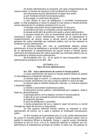 (5) Actele administrative se comunică, prin grija compartimentului de
resurse umane, în termen de maximum 5 zile lucrătoare de la emitere.
(6) Comunicarea actului administrativ se poate face astfel:
a) prin înmânare directă funcţionarului public;
b) prin poştă, cu confirmare de primire;
c) prin afişare la locul de desfăşurare a activităţii funcţionarului
public, în mod excepţional şi numai în situaţia în care acesta a refuzat primirea
actului administrativ în condiţiile prevăzute la lit.a) şi b).
(7) Dovada comunicării actului administrativ se face prin:
a) semnătura de luare a cunoştinţă a actului administrativ;
b) dovada confirmării de primire prin poştă a actului administrativ;
c) procesul-verbal prin care se consemnează refuzul primirii de către
funcţionarul public a actului administrativ, întocmit de un reprezentant al
compartimentului de resurse umane şi semnat pentru confirmare de două
persoane din cadrul autorităţii sau instituţiei publice care au fost prezente la
înmânarea actului administrativ;
d) procesul-verbal prin care se consemnează afişarea actului
administrativ la locul de desfăşurare a activităţii funcţionarului public, întocmit
de un reprezentant al compartimentului de resurse umane şi semnat pentru
confirmare de două persoane din cadrul autorităţii sau instituţiei publice care au
fost prezente la afişarea actului administrativ.
(8) Prevederile alin. (1) – (7) se aplică în mod corespunzător actelor
administrative prevăzute la art.529 - 533.
SECŢIUNEA a 2-a
Tipuri de acte administrative
Art. 529. – Actul administrativ de numire în funcţia publică
(1) Actul administrativ de numire în funcţia publică trebuie să conţină
în mod obligatoriu următoarele elemente:
a) temeiul legal al numirii, cu indicarea expresă a dispoziţiei legale,
precum şi a actelor doveditoare care stau la baza încadrării în textul de lege;
b) temeiul legal al stabilirii drepturilor salariale, cu indicarea expresă
a dispoziţiei legale;
c) numele şi prenumele funcţionarului public;
d) denumirea funcţiei publice, individualizată prin categorie, clasă şi
după caz, grad profesional;
e) perioada pentru care se dispune numirea în funcţia publică;
f) data de la care urmează să exercite funcţia publică;
g) drepturile salariale;
h) locul de desfăşurare a activităţii;
i) durata programului de lucru, respectiv raport de serviciu cu normă
întreagă sau raport de serviciu cu timp parţial.
(2) Fişa postului aferentă funcţiei publice se anexează la actul
administrativ de numire, iar o copie a acesteia se înmânează funcţionarului
public.
(3) Prin excepţie de la prevederile alin.(1) şi (2), actele administrative
de numire în funcţiile publice din categoria înalţilor funcţionari publici care se
publică în Monitorul Oficial al României, Partea I, cuprind numai informaţiile
prevăzute la alin.(1) lit.a), c)-f) şi h). Drepturile salariale se stabilesc prin act
administrativ al ordonatorului principal de credite. În acest caz, fişa postului se
230
 