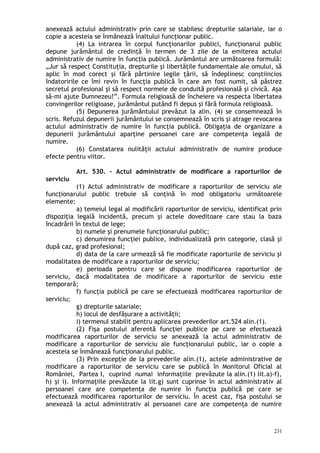 anexează actului administrativ prin care se stabilesc drepturile salariale, iar o
copie a acesteia se înmânează înaltului funcţionar public.
(4) La intrarea în corpul funcţionarilor publici, funcţionarul public
depune jurământul de credinţă în termen de 3 zile de la emiterea actului
administrativ de numire în funcţia publică. Jurământul are următoarea formulă:
„Jur să respect Constituţia, drepturile şi libertăţile fundamentale ale omului, să
aplic în mod corect şi fără părtinire legile ţării, să îndeplinesc conştiincios
îndatoririle ce îmi revin în funcţia publică în care am fost numit, să păstrez
secretul profesional şi să respect normele de conduită profesională şi civică. Aşa
să-mi ajute Dumnezeu!”. Formula religioasă de încheiere va respecta libertatea
convingerilor religioase, jurământul putând fi depus şi fără formula religioasă.
(5) Depunerea jurământului prevăzut la alin. (4) se consemnează în
scris. Refuzul depunerii jurământului se consemnează în scris şi atrage revocarea
actului administrativ de numire în funcţia publică. Obligaţia de organizare a
depunerii jurământului aparţine persoanei care are competenţa legală de
numire.
(6) Constatarea nulităţii actului administrativ de numire produce
efecte pentru viitor.
Art. 530. – Actul administrativ de modificare a raporturilor de
serviciu
(1) Actul administrativ de modificare a raporturilor de serviciu ale
funcţionarului public trebuie să conţină în mod obligatoriu următoarele
elemente:
a) temeiul legal al modificării raporturilor de serviciu, identificat prin
dispoziţia legală incidentă, precum şi actele doveditoare care stau la baza
încadrării în textul de lege;
b) numele şi prenumele funcţionarului public;
c) denumirea funcţiei publice, individualizată prin categorie, clasă şi
după caz, grad profesional;
d) data de la care urmează să fie modificate raporturile de serviciu şi
modalitatea de modificare a raporturilor de serviciu;
e) perioada pentru care se dispune modificarea raporturilor de
serviciu, dacă modalitatea de modificare a raporturilor de serviciu este
temporară;
f) funcţia publică pe care se efectuează modificarea raporturilor de
serviciu;
g) drepturile salariale;
h) locul de desfăşurare a activităţii;
i) termenul stabilit pentru aplicarea prevederilor art.524 alin.(1).
(2) Fişa postului aferentă funcţiei publice pe care se efectuează
modificarea raporturilor de serviciu se anexează la actul administrativ de
modificare a raporturilor de serviciu ale funcţionarului public, iar o copie a
acesteia se înmânează funcţionarului public.
(3) Prin excepţie de la prevederile alin.(1), actele administrative de
modificare a raporturilor de serviciu care se publică în Monitorul Oficial al
României, Partea I, cuprind numai informaţiile prevăzute la alin.(1) lit.a)-f),
h) şi i). Informaţiile prevăzute la lit.g) sunt cuprinse în actul administrativ al
persoanei care are competenţa de numire în funcţia publică pe care se
efectuează modificarea raporturilor de serviciu. În acest caz, fişa postului se
anexează la actul administrativ al persoanei care are competenţa de numire
231
 