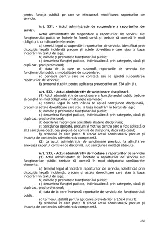 pentru funcţia publică pe care se efectuează modificarea raporturilor de
serviciu.
Art. 531. – Actul administrativ de suspendare a raporturilor de
serviciu
Actul administrativ de suspendare a raporturilor de serviciu ale
funcţionarului public se încheie în formă scrisă şi trebuie să conţină în mod
obligatoriu următoarele elemente:
a) temeiul legal al suspendării raporturilor de serviciu, identificat prin
dispoziţia legală incidentă precum şi actele doveditoare care stau la baza
încadrării în textul de lege;
b) numele şi prenumele funcţionarului public;
c) denumirea funcţiei publice, individualizată prin categorie, clasă şi
după caz, grad profesional;
d) data de la care se suspendă raporturile de serviciu ale
funcţionarului public şi modalitatea de suspendare;
e) perioada pentru care se constată sau se aprobă suspendarea
raporturilor de serviciu;
f) termenul stabilit pentru aplicarea prevederilor art.524 alin.(1).
Art. 532. – Actul administrativ de sancţionare disciplinară
(1) Actul administrativ de sancţionare a funcţionarului public trebuie
să conţină în mod obligatoriu următoarele elemente:
a) temeiul legal în baza căruia se aplică sancţiunea disciplinară,
precum şi actele doveditoare care stau la baza încadrării în textul de lege;
b) numele şi prenumele funcţionarului public;
c) denumirea funcţiei publice, individualizată prin categorie, clasă şi
după caz, grad profesional;
d) descrierea faptei care constituie abatere disciplinară;
e) sancţiunea aplicată, precum şi motivul pentru care a fost aplicată o
altă sancţiune decât cea propusă de comisia de disciplină, dacă este cazul;
f) termenul în care poate fi atacat actul administrativ precum şi
instanţa de contencios administrativ competentă.
(2) La actul administrativ de sancţionare prevăzut la alin.(1) se
anexează raportul comisiei de disciplină, sub sancţiunea nulităţii absolute.
Art. 533. – Actul administrativ de încetare a raporturilor de serviciu
(1) Actul administrativ de încetare a raporturilor de serviciu ale
funcţionarilor publici trebuie să conţină în mod obligatoriu următoarele
elemente:
a) temeiul legal al încetării raporturilor de serviciu, identificat prin
dispoziţia legală incidenţă, precum şi actele doveditoare care stau la baza
încadrării în textul de lege;
b) numele şi prenumele funcţionarului public;
c) denumirea funcţiei publice, individualizată prin categorie, clasă şi
după caz, grad profesional;
d) data de la care încetează raporturile de serviciu ale funcţionarului
public;
e) termenul stabilit pentru aplicarea prevederilor art.524 alin.(1);
f) termenul în care poate fi atacat actul administrativ precum şi
instanţa de contencios administrativ competentă.
232
 
