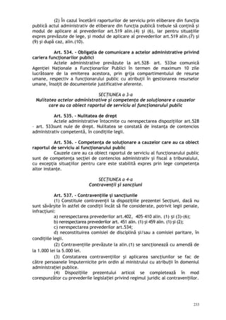 (2) În cazul încetării raporturilor de serviciu prin eliberare din funcţia
publică actul administrativ de eliberare din funcţia publică trebuie să conţină şi
modul de aplicare al prevederilor art.519 alin.(4) şi (6), iar pentru situaţiile
expres prevăzute de lege, şi modul de aplicare al prevederilor art.519 alin.(7) şi
(9) şi după caz, alin.(10).
Art. 534. – Obligaţia de comunicare a actelor administrative privind
cariera funcţionarilor publici
Actele administrative prevăzute la art.528– art. 533se comunică
Agenţiei Naţionale a Funcţionarilor Publici în termen de maximum 10 zile
lucrătoare de la emiterea acestora, prin grija compartimentului de resurse
umane, respectiv a funcţionarului public cu atribuţii în gestionarea resurselor
umane, însoţit de documentele justificative aferente.
SECŢIUNEA a 3-a
Nulitatea actelor administrative şi competenţa de soluţionare a cauzelor
care au ca obiect raportul de serviciu al funcţionarului public
Art. 535. – Nulitatea de drept
Actele administrative întocmite cu nerespectarea dispoziţiilor art.528
– art. 533sunt nule de drept. Nulitatea se constată de instanţa de contencios
administrativ competentă, în condiţiile legii.
Art. 536. – Competenţa de soluţionare a cauzelor care au ca obiect
raportul de serviciu al funcţionarului public
Cauzele care au ca obiect raportul de serviciu al funcţionarului public
sunt de competenţa secţiei de contencios administrativ şi fiscal a tribunalului,
cu excepţia situaţiilor pentru care este stabilită expres prin lege competenţa
altor instanţe.
SECŢIUNEA a 4-a
Contravenţii şi sancţiuni
Art. 537. – Contravenţiile şi sancţiunile
(1) Constituie contravenţii la dispoziţiile prezentei Secţiuni, dacă nu
sunt săvârşite în astfel de condiţii încât să fie considerate, potrivit legii penale,
infracţiuni:
a) nerespectarea prevederilor art.402, 405–410 alin. (1) i (3)-(6);ș
b) nerespectarea prevederilor art. 451 alin. (1) şi 459 alin. (1) şi (2);
c) nerespectarea prevederilor art.534;
d) neconstituirea comisiei de disciplină şi/sau a comisiei paritare, în
condiţiile legii.
(2) Contravenţiile prevăzute la alin.(1) se sancţionează cu amendă de
la 1.000 lei la 5.000 lei.
(3) Constatarea contravenţiilor şi aplicarea sancţiunilor se fac de
către persoanele împuternicite prin ordin al ministrului cu atribu ii în domeniulț
administra iei publice.ț
(4) Dispozi iile prezentului articol se completează în modț
corespunzător cu prevederile legisla iei privind regimul juridic al contraven iilor.ț ț
233
 