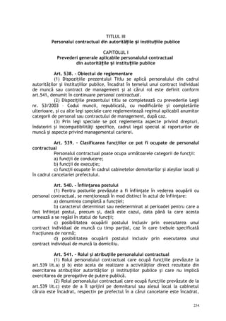 TITLUL III
Personalul contractual din autorită ile i institu iile publiceț ș ț
CAPITOLUL I
Prevederi generale aplicabile personalului contractual
din autorită ile i institu iile publiceț ș ț
Art. 538. – Obiectul de reglementare
(1) Dispoziţiile prezentului Titlu se aplică personalului din cadrul
autorităţilor şi instituţiilor publice, încadrat în temeiul unui contract individual
de muncă sau contract de management şi al cărui rol este definit conform
art.541, denumit în continuare personal contractual.
(2) Dispoziţiile prezentului titlu se completează cu prevederile Legii
nr. 53/2003 – Codul muncii, republicată, cu modificările şi completările
ulterioare, şi cu alte legi speciale care reglementează regimul aplicabil anumitor
categorii de personal sau contractului de management, după caz.
(3) Prin legi speciale se pot reglementa aspecte privind drepturi,
îndatoriri şi incompatibilităţi specifice, cadrul legal special al raporturilor de
muncă şi aspecte privind managementul carierei.
Art. 539. – Clasificarea funcţiilor ce pot fi ocupate de personalul
contractual
Personalul contractual poate ocupa următoarele categorii de funcţii:
a) funcţii de conducere;
b) funcţii de execuţie;
c) funcţii ocupate în cadrul cabinetelor demnitarilor şi aleşilor locali şi
în cadrul cancelariei prefectului.
Art. 540. – Înfiinţarea postului
(1) Pentru posturile prevăzute a fi înfiinţate în vederea ocupării cu
personal contractual, se menţionează în mod distinct în actul de înfiinţare:
a) denumirea completă a funcţiei;
b) caracterul determinat sau nedeterminat al perioadei pentru care a
fost înfiinţat postul, precum şi, dacă este cazul, data până la care acesta
urmează a se regăsi în statul de funcţii;
c) posibilitatea ocupării postului inclusiv prin executarea unui
contract individual de muncă cu timp parţial, caz în care trebuie specificată
fracţiunea de normă;
d) posibilitatea ocupării postului inclusiv prin executarea unui
contract individual de muncă la domiciliu.
Art. 541. – Rolul şi atribuţiile personalului contractual
(1) Rolul personalului contractual care ocupă funcţiile prevăzute la
art.539 lit.a) şi b) este acela de realizare a activităţilor direct rezultate din
exercitarea atribuţiilor autorităţilor şi instituţiilor publice şi care nu implică
exercitarea de prerogative de putere publică.
(2) Rolul personalului contractual care ocupă funcţiile prevăzute de la
art.539 lit.c) este de a îl sprijini pe demnitarul sau alesul local la cabinetul
căruia este încadrat, respectiv pe prefectul în a cărui cancelarie este încadrat,
234
 