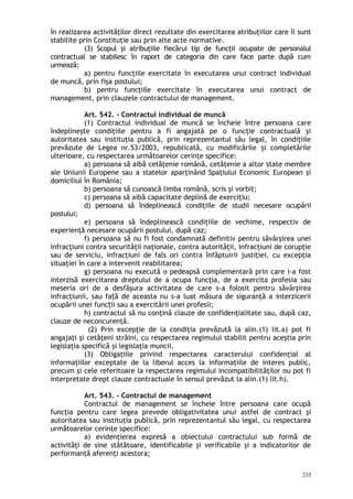 în realizarea activităţilor direct rezultate din exercitarea atribuţiilor care îi sunt
stabilite prin Constituţie sau prin alte acte normative.
(3) Scopul şi atribuţiile fiecărui tip de funcţii ocupate de personalul
contractual se stabilesc în raport de categoria din care face parte după cum
urmează:
a) pentru funcţiile exercitate în executarea unui contract individual
de muncă, prin fişa postului;
b) pentru funcţiile exercitate în executarea unui contract de
management, prin clauzele contractului de management.
Art. 542. – Contractul individual de muncă
(1) Contractul individual de muncă se încheie între persoana care
îndeplineşte condiţiile pentru a fi angajată pe o funcţie contractuală şi
autoritatea sau instituţia publică, prin reprezentantul său legal, în condiţiile
prevăzute de Legea nr.53/2003, republicată, cu modificările i completărileș
ulterioare, cu respectarea următoarelor cerinţe specifice:
a) persoana să aibă cetăţenie română, cetăţenie a altor state membre
ale Uniunii Europene sau a statelor aparţinând Spaţiului Economic European şi
domiciliul în România;
b) persoana să cunoască limba română, scris şi vorbit;
c) persoana să aibă capacitate deplină de exerciţiu;
d) persoana să îndeplinească condiţiile de studii necesare ocupării
postului;
e) persoana să îndeplinească condiţiile de vechime, respectiv de
experienţă necesare ocupării postului, după caz;
f) persoana să nu fi fost condamnată definitiv pentru săvârşirea unei
infracţiuni contra securităţii naţionale, contra autorităţii, infracţiuni de corupţie
sau de serviciu, infracţiuni de fals ori contra înfăptuirii justiţiei, cu excepţia
situaţiei în care a intervenit reabilitarea;
g) persoana nu execută o pedeapsă complementară prin care i-a fost
interzisă exercitarea dreptului de a ocupa funcţia, de a exercita profesia sau
meseria ori de a desfăşura activitatea de care s-a folosit pentru săvârşirea
infracţiunii, sau fa ă de aceasta nu s-a luat măsura de siguranţă a interziceriiț
ocupării unei func ii sau a exercitării unei profesii;ț
h) contractul să nu conţină clauze de confidenţialitate sau, după caz,
clauze de neconcurenţă.
(2) Prin excepţie de la condiţia prevăzută la alin.(1) lit.a) pot fi
angajaţi şi cetăţeni străini, cu respectarea regimului stabilit pentru aceştia prin
legislaţia specifică şi legislaţia muncii.
(3) Obligaţiile privind respectarea caracterului confidenţial al
informaţiilor exceptate de la liberul acces la informaţiile de interes public,
precum şi cele referitoare la respectarea regimului incompatibilităţilor nu pot fi
interpretate drept clauze contractuale în sensul prevăzut la alin.(1) lit.h).
Art. 543. – Contractul de management
Contractul de management se încheie între persoana care ocupă
funcţia pentru care legea prevede obligativitatea unui astfel de contract şi
autoritatea sau instituţia publică, prin reprezentantul său legal, cu respectarea
următoarelor cerinţe specifice:
a) evidenţierea expresă a obiectului contractului sub formă de
activităţi de sine stătătoare, identificabile şi verificabile şi a indicatorilor de
performanţă aferenţi acestora;
235
 