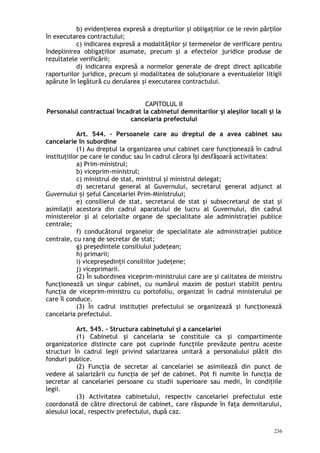 b) evidenţierea expresă a drepturilor şi obligaţiilor ce le revin părţilor
în executarea contractului;
c) indicarea expresă a modalităţilor şi termenelor de verificare pentru
îndeplinirea obligaţiilor asumate, precum şi a efectelor juridice produse de
rezultatele verificării;
d) indicarea expresă a normelor generale de drept direct aplicabile
raporturilor juridice, precum şi modalitatea de soluţionare a eventualelor litigii
apărute în legătură cu derularea şi executarea contractului.
CAPITOLUL II
Personalul contractual încadrat la cabinetul demnitarilor şi aleşilor locali şi la
cancelaria prefectului
Art. 544. – Persoanele care au dreptul de a avea cabinet sau
cancelarie în subordine
(1) Au dreptul la organizarea unui cabinet care funcţionează în cadrul
instituţiilor pe care le conduc sau în cadrul cărora îşi desfăşoară activitatea:
a) Prim-ministrul;
b) viceprim-ministrul;
c) ministrul de stat, ministrul şi ministrul delegat;
d) secretarul general al Guvernului, secretarul general adjunct al
Guvernului i eful Cancelariei Prim-Ministrului;ș ș
e) consilierul de stat, secretarul de stat şi subsecretarul de stat şi
asimilaţii acestora din cadrul aparatului de lucru al Guvernului, din cadrul
ministerelor şi al celorlalte organe de specialitate ale administraţiei publice
centrale;
f) conducătorul organelor de specialitate ale administraţiei publice
centrale, cu rang de secretar de stat;
g) preşedintele consiliului judeţean;
h) primarii;
i) vicepreşedinţii consiliilor judeţene;
j) viceprimarii.
(2) În subordinea viceprim-ministrului care are şi calitatea de ministru
funcţionează un singur cabinet, cu numărul maxim de posturi stabilit pentru
funcţia de viceprim-ministru cu portofoliu, organizat în cadrul ministerului pe
care îl conduce.
(3) În cadrul instituţiei prefectului se organizează şi funcţionează
cancelaria prefectului.
Art. 545. – Structura cabinetului şi a cancelariei
(1) Cabinetul şi cancelaria se constituie ca şi compartimente
organizatorice distincte care pot cuprinde funcţiile prevăzute pentru aceste
structuri în cadrul legii privind salarizarea unitară a personalului plătit din
fonduri publice.
(2) Funcţia de secretar al cancelariei se asimilează din punct de
vedere al salarizării cu funcţia de şef de cabinet. Pot fi numite în funcţia de
secretar al cancelariei persoane cu studii superioare sau medii, în condiţiile
legii.
(3) Activitatea cabinetului, respectiv cancelariei prefectului este
coordonată de către directorul de cabinet, care răspunde în faţa demnitarului,
alesului local, respectiv prefectului, după caz.
236
 