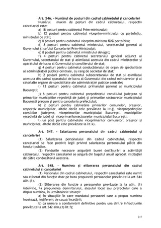 Art. 546. – Numărul de posturi din cadrul cabinetului şi cancelariei
Numărul maxim de posturi din cadrul cabinetului, respectiv
cancelariei este:
a) 18 posturi pentru cabinetul Prim-ministrului;
b) 12 posturi pentru cabinetul viceprim-ministrului cu portofoliu,
ministrului de stat;
c) 8 posturi pentru cabinetul viceprim-ministru fără portofoliu;
d) 8 posturi pentru cabinetul ministrului, secretarului general al
Guvernului i şefului Cancelariei Prim-Ministrului;ș
e) 8 posturi pentru cabinetul ministrului delegat;
f) 4 posturi pentru cabinetul secretarului general adjunct al
Guvernului, secretarului de stat şi asimilatul acestuia din cadrul ministerelor şi
aparatului de lucru al Guvernului şi consilierului de stat;
g) 4 posturi pentru cabinetul conducătorului de organ de specialitate
al administraţiei publice centrale, cu rang de secretar de stat;
h) 2 posturi pentru cabinetul subsecretarului de stat şi asimilatul
acestuia din cadrul aparatului de lucru al Guvernului din cadrul ministerelor şi al
celorlalte organe de specialitate ale administraţiei publice centrale;
i) 13 posturi pentru cabinetul primarului general al municipiului
Bucureşti;
j) 6 posturi pentru cabinetul preşedintelui consiliului judeţean iș
primarilor municipiilor re edin ă de jude i primarilor sectoarelor municipiuluiș ț ț ș
Bucure ti precum şi pentru cancelaria prefectului;ș
k) 2 posturi pentru cabinetele primarilor comunelor, oraşelor,
respectiv municipiilor, altele decât cele prevăzute la lit.j), vicepreşedinţilor
consiliilor judeţene, viceprimarilor municipiului Bucure ti, municipiilorș
re edin ă de jude i viceprimarilorsectoarelor municipiului Bucure ti;ș ț ț ș ș
l) un post pentru cabinetele viceprimarilor comunelor. oraşelor şi
municipiilor, altele decât cele prevăzute la lit.k).
Art. 547. – Salarizarea personalului din cadrul cabinetului şi
cancelariei
(1) Salarizarea personalului din cadrul cabinetului, respectiv
cancelariei se face potrivit legii privind salarizarea personalului plătit din
fonduri publice.
(2) Fondurile necesare asigurării bunei desfăşurări a activităţii
cabinetului, respectiv cancelariei se asigură din bugetul anual aprobat instituţiei
de către conducătorul acesteia.
Art. 548. – Numirea şi eliberarea personalului din cadrul
cabinetului şi cancelariei
(1) Personalul din cadrul cabinetului, respectiv cancelariei este numit
sau eliberat din funcţie doar pe baza propunerii persoanelor prevăzute la art.544
alin.(1).
(2) Eliberarea din funcţie a persoanelor prevăzute la la alin. (1)
intervine, la propunerea demnitarului, alesului local sau prefectului care a
dispus numirea, în următoarele situaţii:
a) în situaţiile în care mandatul persoanei care a propus numirea
încetează, indiferent de cauza încetării;
b) ca urmare a condamnării definitive pentru una dintre infracţiunile
prevăzute la art.542 alin.(1) lit.f);
237
 
