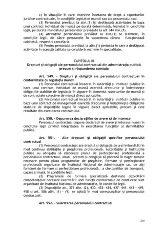 c) în situaţiile în care intervine încetarea de drept a raporturilor
juridice contractuale, în condiţiile legislaţiei muncii sau ale prezentului cod.
(3) Personalul prevăzut la alin.(1) îşi desfăşoară activitatea în baza
unui contract individual de muncă pe durată determinată, încheiat în condiţiile
legii, pe durata mandatului persoanelor prevăzute la art.544 alin.(1).
(4) Atribuţiile personalului prevăzut la alin.(1) se stabilesc, în
condiţiile legii, de către persoanele în subordinea cărora funcţionează
cabinetul, respectiv cancelaria.
(5) Pentru personalul prevăzut la alin.(1) perioada în care a desfăşurat
activitate în această calitate se consideră vechime în specialitate.
CAPITOLUL III
Drepturi şi obligaţii ale personalului contractual din administraţia publică
precum şi răspunderea acestuia
Art. 549. – Drepturi şi obligaţii ale personalului contractual în
conformitate cu legislaţia muncii
(1) Personalul contractual încadrat în autorităţi şi instituţii publice în
baza unui contract individual de muncă exercită drepturile şi îndeplineşte
obligaţiile stabilite de legislaţia în vigoare în domeniul raporturilor de muncă şi
de contractele colective de muncă direct aplicabile.
(2) Personalul contractual încadrat în autorităţi şi instituţii publice în
baza unui contract de management exercită drepturile şi îndeplineşte obligaţiile
stabilite de dispoziţiile legale în vigoare direct aplicabile, precum şi cele
rezultate din executarea contractului.
Art. 550. – Depunerea declara iilor de avere i de intereseț ș
Personalul contractual depune declaraţii de avere şi interese numai în
condiţiile legii privind integritatea în exercitarea funcţiilor şi demnităţilor
publice.
Art. 551. - Alte drepturi i obliga ii specifice personaluluiș ț
contractual
(1) Personalul contractual are dreptul şi obligaţia de a-şi îmbunătăţi în
mod continuu abilităţile şi pregătirea profesională. Autorităţile şi instituţiile
publice au obligaţia să elaboreze planul de perfecţionare profesională a
personalului contractual, anual, precum şi obligaţia să prevadă în buget sumele
necesare pentru plata programelor de pregătire, formare şi perfecţionare
profesională organizate de Institutul Naţional de Administraţie sau de alţi
furnizori de formare şi perfecţionare profesională, a cheltuielilor de transport,
cazare şi masă, în condiţiile legii.
(2) Programele de formare specializată destinate dezvoltării
competenţelor necesare exercitării unei funcţii contractuale de conducere sunt
organizate de Institutul Naţional de Administraţie, în condiţiile legii.
(3) Dispoziţiile art. 376 alin. (2), 430, 432- 434, 437– 441, 443 - 449,
458 şi art. 506 alin. (1) - (9), se aplică în mod corespunzător şi personalului
contractual.
Art. 552. – Salarizarea personalului contractual
238
 