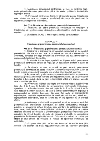 (1) Salarizarea personalului contractual se face în condiţiile legii-
cadru privind salarizarea personalului plătit din fonduri publice i în condi iileș ț
legisla iei muncii.ț
(2) Personalul contractual trimis în străinătate pentru îndeplinirea
unor misiuni cu caracter temporar beneficiază de drepturile prevăzute de
reglementările specifice în domeniu.
Art. 553– Tipurile de răspundere a personalului contractual
(1) Încălcarea de către personalul contractual cu vinovăţie, a
îndatoririlor de serviciu atrage răspunderea administrativă, civilă sau penală,
după caz.
(2) Dispoziţiile art.490 şi 491 se aplică în mod corespunzător.
CAPITOLUL IV
Încadrarea şi promovarea personalului contractual
Art. 554. – Încadrarea şi promovarea personalului contractual
(1) Încadrarea şi promovarea personalului contractual se fac potrivit
prevederilor din statute sau alte acte normative specifice domeniului de
activitate, aprobate prin legi, hotărâri ale Guvernului sau act administrativ al
ordonatorului principal de credite.
(2) În situaţia în care legea specială nu dispune altfel, promovarea
personalului contractual se face de regulă pe un post vacant existent în statul de
funcţii.
(3) În situaţia în care nu există un post vacant, promovarea
personalului contractual se poate face prin transformarea postului din statul de
funcţii în care acestea sunt încadrate într-unul de nivel imediat superior.
(4) Promovarea în grade sau trepte profesionale imediat superioare se
realizează pe baza criteriilor stabilite prin regulament-cadru, ce se aprobă prin
hotărâre a Guvernului, dacă nu este reglementată altfel prin statute sau alte
acte normative specifice.
(5) Promovarea în grade sau trepte profesionale imediat superioare se
face din 3 în 3 ani, în funcţie de performanţele profesionale individuale,
apreciate cu calificativul foarte bine, cel puţin de două ori în ultimii 3 ani în
care acesta s-a aflat în activitate, de către o comisie desemnată prin dispoziţie a
ordonatorului de credite bugetare, din care fac parte şi reprezentanţii
organizaţiilor sindicale reprezentative la nivel de unitate sau, după caz,
reprezentanţii salariaţilor, dacă în statute sau în legi speciale nu se prevede
altfel.
(6) Activitatea profesională se apreciază anual, ca urmare a evaluării
performanţelor profesionale individuale, de către conducătorul instituţiei
publice, la propunerea şefului ierarhic, prin acordare de calificative: foarte
bine, bine, satisfăcător şi nesatisfăcător. Ordonatorii principali de credite
stabilesc criteriile de evaluare a performanţelor profesionale individuale prin
raportare la nivelul funcţiei deţinute de persoana evaluată, cu respectarea
prevederilor în domeniul legislaţiei muncii. Ordonatorii principali de credite pot
stabili şi alte criterii de evaluare în funcţie de specificul domeniului de
activitate.
(7) Ocuparea unui post vacant sau temporar vacant se face prin
concurs sau examen pe baza regulamentului-cadru ce cuprinde principiile
239
 