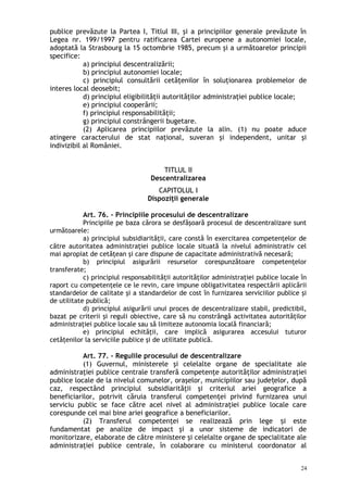 publice prevăzute la Partea I, Titlul III, şi a principiilor generale prevăzute în
Legea nr. 199/1997 pentru ratificarea Cartei europene a autonomiei locale,
adoptată la Strasbourg la 15 octombrie 1985, precum şi a următoarelor principii
specifice:
a) principiul descentralizării;
b) principiul autonomiei locale;
c) principiul consultării cetăţenilor în soluţionarea problemelor de
interes local deosebit;
d) principiul eligibilităţii autorităţilor administraţiei publice locale;
e) principiul cooperării;
f) principiul responsabilităţii;
g) principiul constrângerii bugetare.
(2) Aplicarea principiilor prevăzute la alin. (1) nu poate aduce
atingere caracterului de stat naţional, suveran şi independent, unitar şi
indivizibil al României.
TITLUL II
Descentralizarea
CAPITOLUL I
Dispoziţii generale
Art. 76. – Principiile procesului de descentralizare
Principiile pe baza cărora se desfăşoară procesul de descentralizare sunt
următoarele:
a) principiul subsidiarităţii, care constă în exercitarea competenţelor de
către autoritatea administraţiei publice locale situată la nivelul administrativ cel
mai apropiat de cetăţean şi care dispune de capacitate administrativă necesară;
b) principiul asigurării resurselor corespunzătoare competenţelor
transferate;
c) principiul responsabilităţii autorităţilor administraţiei publice locale în
raport cu competenţele ce le revin, care impune obligativitatea respectării aplicării
standardelor de calitate şi a standardelor de cost în furnizarea serviciilor publice şi
de utilitate publică;
d) principiul asigurării unui proces de descentralizare stabil, predictibil,
bazat pe criterii şi reguli obiective, care să nu constrângă activitatea autorităţilor
administraţiei publice locale sau să limiteze autonomia locală financiară;
e) principiul echităţii, care implică asigurarea accesului tuturor
cetăţenilor la serviciile publice şi de utilitate publică.
Art. 77. – Regulile procesului de descentralizare
(1) Guvernul, ministerele şi celelalte organe de specialitate ale
administraţiei publice centrale transferă competenţe autorităţilor administraţiei
publice locale de la nivelul comunelor, oraşelor, municipiilor sau jude elor, dupăț
caz, respectând principiul subsidiarităţii şi criteriul ariei geografice a
beneficiarilor, potrivit căruia transferul competenţei privind furnizarea unui
serviciu public se face către acel nivel al administraţiei publice locale care
corespunde cel mai bine ariei geografice a beneficiarilor.
(2) Transferul competenţei se realizează prin lege i esteș
fundamentat pe analize de impact şi a unor sisteme de indicatori de
monitorizare, elaborate de către ministere şi celelalte organe de specialitate ale
administraţiei publice centrale, în colaborare cu ministerul coordonator al
24
 