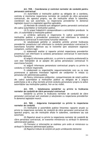 Art. 558. – Coordonarea şi controlul normelor de conduită pentru
personalul contractual
(1) Autorităţile şi instituţiile publice au obligaţia de a coordona,
controla şi monitoriza respectarea normelor de conduită de către personalul
contractual, din aparatul propriu, sau din instituţiile aflate în subordine,
coordonare sau sub autoritate, cu respectarea prevederilor în domeniul
legislaţiei muncii şi a legislaţiei specifice aplicabile.
(2) Normele de conduită sunt obligatorii pentru personalul contractual
din cadrul autorităţilor şi instituţiilor publice.
(3) În scopul îndeplinirii corespunzătoare a activităţilor prevăzute la
alin. (1) autorităţile şi instituţiile publice:
a) urmăresc aplicarea şi respectarea în cadrul autorităţilor şi
instituţiilor publice a prevederilor prezentului cod referitoare la conduita
personalului contractual în exercitarea funcţiilor deţinute;
b) soluţionează petiţiile şi sesizările primite privind încălcarea
prevederilor prezentului cod referitoare la conduita personalului contractual în
exercitarea funcţiilor deţinute sau le transmite spre soluţionare organului
competent, conform legii;
c) elaborează analize şi rapoarte privind respectarea prevederilor
prezentului cod referitoare la conduita personalului contractual în exercitarea
funcţiilor deţinute;
d) asigură informarea publicului, cu privire la conduita profesională la
care este îndreptăţit să se aştepte din partea personalului contractual în
exercitarea funcţiei;
e) asigură informarea personalului contractual propriu cu privire la
conduita ce trebuie respectată;
f) colaborează cu organizaţiile neguvernamentale care au ca scop
promovarea şi apărarea intereselor legitime ale cetăţenilor în relaţia cu
personalul din administraţia publică.
(4) Pentru informarea cetăţenilor, compartimentele de relaţii publice
din cadrul autorităţilor şi instituţiilor publice au obligaţia de a asigura
publicitatea şi de a afişa normele privind conduita personalului propriu la sediul
autorităţilor sau instituţiilor publice, într-un loc vizibil.
Art. 559. – Soluţionarea sesizărilor cu privire la încălcarea
normelor de conduită de către personalul contractual
Sesizările cu privire la încălcarea normelor de conduită de către
personalul contractual sunt analizate şi soluţionate cu respectarea prevederilor
în domeniul legislaţiei muncii.
Art. 560. – Asigurarea transparenţei cu privire la respectarea
normelor de conduită
(1) Instituţiile şi autorităţile publice întocmesc rapoarte anuale cu
privire la respectarea normelor de conduită de către personalul contractual din
aparatul propriu, sau din instituţiile aflate în subordine, coordonare sau sub
autoritate.
(2) Raportul anual cu privire la respectarea normelor de conduită de
către personalul contractual, se transmite ministerului cu atribuţii în domeniul
administraţiei publice.
(3) Formatul şi informaţiile se stabilesc prin ordin al ministrului cu
atribuţii în domeniul administraţiei publice.
(4) Raportul trebuie să conţină cel puţin următoarele elemente:
241
 
