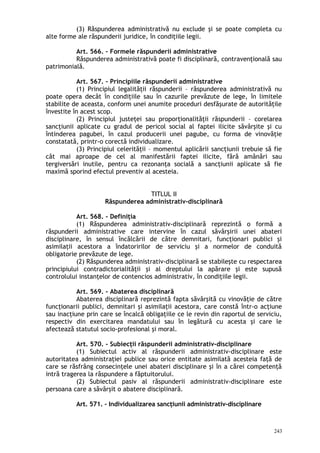 (3) Răspunderea administrativă nu exclude şi se poate completa cu
alte forme ale răspunderii juridice, în condiţiile legii.
Art. 566. – Formele răspunderii administrative
Răspunderea administrativă poate fi disciplinară, contravenţională sau
patrimonială.
Art. 567. – Principiile răspunderii administrative
(1) Principiul legalităţii răspunderii – răspunderea administrativă nu
poate opera decât în condiţiile sau în cazurile prevăzute de lege, în limitele
stabilite de aceasta, conform unei anumite proceduri desfăşurate de autorităţile
învestite în acest scop.
(2) Principiul justeţei sau proporţionalităţii răspunderii – corelarea
sancţiunii aplicate cu gradul de pericol social al faptei ilicite săvârşite şi cu
întinderea pagubei, în cazul producerii unei pagube, cu forma de vinovăţie
constatată, printr-o corectă individualizare.
(3) Principiul celerităţii – momentul aplicării sancţiunii trebuie să fie
cât mai aproape de cel al manifestării faptei ilicite, fără amânări sau
tergiversări inutile, pentru ca rezonanţa socială a sancţiunii aplicate să fie
maximă sporind efectul preventiv al acesteia.
TITLUL II
Răspunderea administrativ-disciplinară
Art. 568. – Definiţia
(1) Răspunderea administrativ-disciplinară reprezintă o formă a
răspunderii administrative care intervine în cazul săvârşirii unei abateri
disciplinare, în sensul încălcării de către demnitari, funcţionari publici şi
asimilaţii acestora a îndatoririlor de serviciu şi a normelor de conduită
obligatorie prevăzute de lege.
(2) Răspunderea administrativ-disciplinară se stabileşte cu respectarea
principiului contradictorialităţii şi al dreptului la apărare şi este supusă
controlului instanţelor de contencios administrativ, în condiţiile legii.
Art. 569. – Abaterea disciplinară
Abaterea disciplinară reprezintă fapta săvârşită cu vinovăţie de către
funcţionarii publici, demnitari şi asimilaţii acestora, care constă într-o acţiune
sau inacţiune prin care se încalcă obligaţiile ce le revin din raportul de serviciu,
respectiv din exercitarea mandatului sau în legătură cu acesta şi care le
afectează statutul socio-profesional şi moral.
Art. 570. – Subiecţii răspunderii administrativ-disciplinare
(1) Subiectul activ al răspunderii administrativ-disciplinare este
autoritatea administraţiei publice sau orice entitate asimilată acesteia faţă de
care se răsfrâng consecinţele unei abateri disciplinare şi în a cărei competenţă
intră tragerea la răspundere a făptuitorului.
(2) Subiectul pasiv al răspunderii administrativ-disciplinare este
persoana care a săvârşit o abatere disciplinară.
Art. 571. – Individualizarea sancţiunii administrativ-disciplinare
243
 