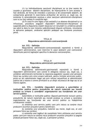 (1) La individualizarea sancţiunii disciplinare se va ţine seama de
cauzele şi gravitatea abaterii disciplinare, de împrejurările în care aceasta a
fost săvârşită, de forma de vinovăţie a autorului şi de consecinţele abaterii, de
comportarea generală în exercitarea atribuţiilor de serviciu şi, după caz, de
existenţa în antecedentele acestuia a altor sancţiuni administrativ-disciplinare
care nu au fost radiate în condiţiile legii.
(2) În cazul în care fapta a fost sesizată şi ca abatere disciplinară şi ca
infracţiune, procedura angajării răspunderii administrativ-disciplinare se
suspendă până la dispunerea clasării dosarului ori renunţării la urmărirea penală
sau până la data la care instanţa judecătorească dispune achitarea, renunţarea
la aplicarea pedepsei, amânarea aplicării pedepsei sau încetarea procesului
penal.
TITLUL III
Răspunderea administrativ-contravenţională
Art. 572. – Definiţie
Răspunderea administrativ-contravenţională reprezintă o formă a
răspunderii administrative, care intervine în cazul săvârşirii unei contravenţii
identificate potrivit legislaţiei specifice în domeniul contravenţiilor.
TITLUL IV
Răspunderea administrativ-patrimonială
Art. 573. – Definiţie
Răspunderea administrativ-patrimonială reprezintă o formă a
răspunderii administrative care constă în obligarea statului sau, după caz, a
unităţilor administrativ-teritoriale la repararea pagubelor cauzate unei persoane
fizice sau juridice prin orice eroare judiciară, pentru limitele serviciului public,
printr-un act administrativ ilegal sau prin refuzul nejustificat al administraţiei
publice de a rezolva o cerere privitoare la un drept recunoscut de lege sau la un
interes legitim.
Art. 574. – Condiţiile răspunderii exclusive a autorităţilor şi
instituţiilor publice pentru prejudiciile de natură materială sau morală
produse ca urmare a caren elor organizatorice sau func ionale ale unorț ț
servicii publice
Autorităţile şi instituţiile publice răspund patrimonial exclusiv pentru
prejudiciile de natură materială sau morală produse ca urmare a caren elorț
organizatorice sau func ionale ale unor servicii publice cu îndeplinireaț
următoarelor condiţii:
a) existenţa unui serviciu public care prin natura sa conţine riscul
producerii anumitor prejudicii pentru beneficiari;
b) existenţa unui prejudiciu material sau moral, după caz, al unei
persoane fizice sau juridice;
c) existenţa unei legături de cauzalitate între utilizarea unui serviciu
public care prin natura sa conţine riscul producerii anumitor prejudicii şi paguba
produsă persoanei fizice sau, după caz, a persoanei juridice.
244
 