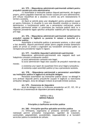 Art. 575. – Răspunderea administrativ-patrimonială solidară pentru
prejudicii cauzate prin acte administrative
(1) Autorităţile şi instituţiile publice răspund patrimonial, din bugetul
propriu, pentru pagubele materiale sau morale cauzate prin acte administrative,
prin refuzul nejustificat de a soluţiona o cerere sau prin nesoluţionarea în
termen a acesteia.
(2) Dacă se solicită plata unor despăgubiri pentru prejudiciul cauzat
ori pentru întârziere, în situaţiile în care este dovedită vinovăţia cu intenţie a
demnitarului, a funcţionarului public sau a personalului contractual, acesta
răspunde patrimonial solidar cu autoritatea sau instituţia publică dacă nu a
respectat prevederile legale specifice atribuţiilor stabilite prin fişa postului sau
prin lege.
Art. 576. – Răspunderea administrativ-patrimonială solidară pentru
prejudicii cauzate în legătură cu punerea în valoare a bunurilor şi a
serviciilor publice
Autorităţile şi instituţiile publice şi personalul acestora, a cărui culpă
a fost dovedită, răspund patrimonial solidar pentru pagube produse domeniului
public ori privat ca urmare a organizării sau funcţionării serviciului public cu
nerespectarea prevederilor legale în vigoare.
Art. 577. – Condiţiile răspunderii administrativ-patrimoniale
Răspunderea administrativ-patrimonială este angajată dacă sunt
îndeplinite cumulativ următoarele condiţii:
a) actul administrativ contestat este ilegal;
b) actul administrativ ilegal este cauzator de prejudicii materiale sau
morale;
c) existenţa unui raport de cauzalitate între actul ilegal şi prejudiciu;
d) existenţa culpei autorităţii publice şi/sau a personalului acesteia.
Art. 578. – Răspunderea patrimonială a personalului autorităţilor
sau instituţiilor publice în legătură eu atribuţiile delegate
Personalul autorităţilor sau instituţiilor publice căruia i se deleagă în
scris atribuţii răspunde pentru prejudiciile cauzate în legătură cu exercitarea
atribuţiilor delegate. Actul de delegare trebuie să prevadă limitele acestuia.
Art. 579. – Exonerarea de răspundere
Actul de delegare emis cu încălcarea prevederilor art.57, 157, 191 şi
438 este nul şi exonerează de răspundere persoana delegată.
PARTEA a VIII-a
SERVICII PUBLICE
TITLUL I
Principiile şi clasificarea serviciilor publice
Art. 580. – Principiile specifice aplicabile serviciilor publice
(1) Înfiinţarea, organizarea şi prestarea serviciilor publice se
realizează potrivit principiilor transparenţei, egalităţii de tratament,
continuităţii, adaptabilităţii, accesibilităţii, responsabilităţii şi al furnizării
serviciilor publice la standarde de calitate.
245
 