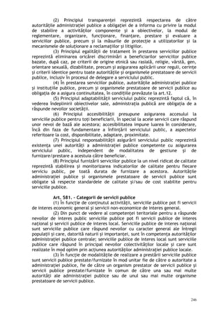 (2) Principiul transparenţei reprezintă respectarea de către
autorităţile administraţiei publice a obligaţiei de a informa cu privire la modul
de stabilire a activităţilor componente şi a obiectivelor, la modul de
reglementare, organizare, funcţionare, finanţare, prestare şi evaluare a
serviciilor publice, precum şi la măsurile de protecţie a utilizatorilor şi la
mecanismele de soluţionare a reclamaţiilor şi litigiilor.
(3) Principiul egalităţii de tratament în prestarea serviciilor publice
reprezintă eliminarea oricărei discriminări a beneficiarilor serviciilor publice
bazate, după caz, pe criterii de origine etnică sau rasială, religie, vârstă, gen,
orientare sexuală, dizabilitate, precum şi asigurarea aplicării unor reguli, cerinţe
şi criterii identice pentru toate autorităţile şi organismele prestatoare de servicii
publice, inclusiv în procesul de delegare a serviciului public.
(4) În prestarea serviciilor publice, autorităţile administraţiei publice
şi instituţiile publice, precum şi organismele prestatoare de servicii publice au
obligaţia de a asigura continuitatea, în condi iile prevăzute la art.12.ț
(5) Principiul adaptabilităţii serviciului public reprezintă faptul că, în
vederea îndeplinirii obiectivelor sale, administraţia publică are obligaţia de a
răspunde nevoilor societăţii.
(6) Principiul accesibilităţii presupune asigurarea accesului la
serviciile publice pentru toţi beneficiarii, în special la acele servicii care răspund
unor nevoi de bază ale acestora; accesibilitatea impune luarea în considerare,
încă din faza de fundamentare a înfiinţării serviciului public, a aspectelor
referitoare la cost, disponibilitate, adaptare, proximitate.
(7) Principiul responsabilităţii asigurării serviciului public reprezintă
existenţa unei autorităţi a administraţiei publice competente cu asigurarea
serviciului public, independent de modalitatea de gestiune şi de
furnizare/prestare a acestuia către beneficiar.
(8) Principiul furnizării serviciilor publice la un nivel ridicat de calitate
reprezintă stabilirea şi monitorizarea indicatorilor de calitate pentru fiecare
serviciu public, pe toată durata de furnizare a acestora. Autorităţile
administraţiei publice şi organismele prestatoare de servicii publice sunt
obligate să respecte standardele de calitate şi/sau de cost stabilite pentru
serviciile publice.
Art. 581. – Categorii de servicii publice
(1) În funcţie de conţinutul activităţii, serviciile publice pot fi servicii
de interes economic general şi servicii non-economice de interes general.
(2) Din punct de vedere al competenţei teritoriale pentru a răspunde
nevoilor de interes public serviciile publice pot fi servicii publice de interes
naţional şi servicii publice de interes local. Serviciile publice de interes naţional
sunt serviciile publice care răspund nevoilor cu caracter general ale întregii
populaţii şi care, datorită naturii şi importanţei, sunt în competenţa autorităţilor
administraţiei publice centrale; serviciile publice de interes local sunt serviciile
publice care răspund în principal nevoilor colectivităţilor locale şi care sunt
realizate în mod optim prin acţiunea autorităţilor administraţiei publice locale.
(3) În funcţie de modalităţile de realizare a prestării serviciile publice
sunt servicii publice prestate/furnizate în mod unitar fie de către o autoritate a
administraţiei publice, fie de către un organism prestator de servicii publice şi
servicii publice prestate/furnizate în comun de către una sau mai multe
autorităţi ale administraţiei publice sau de unul sau mai multe organisme
prestatoare de servicii publice.
246
 