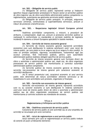 Art. 582. – Obligaţiile de serviciu public
(1) Obligaţiile de serviciu public reprezintă cerinţe şi îndatoriri
specifice impuse organismelor prestatoare în fiecare sector al serviciilor publice
de către legiuitor sau de către autorităţile administraţiei publice competente cu
reglementarea, autorizarea sau gestiunea serviciului public respectiv.
(2) Obligaţiile de serviciu public presupun, în principal, asigurarea
serviciului universal, continuitatea şi suportabilitatea serviciului, precum şi
măsuri de protecţie a beneficiarului.
Art. 583. – Respectarea legislaţiei Uniunii Europene privind
serviciile
Stabilirea activităţilor componente, a misiunii, a procedurii de
atribuire, a compensaţiei, după caz, precum şi prestarea serviciilor publice se
realizează în conformitate cu standardele şi cerinţele stabilite de legislaţia
incidenţă în domeniu a Uniunii Europene aplicabilă în statele membre.
Art. 584. – Serviciile de interes economie general
(1) Serviciile de interes economic general reprezintă activităţile
economice care sunt desfăşurate în vederea satisfacerii unei/ unor nevoi de
interes public, pe care piaţa nu le-ar asigura sau le-ar asigura în alte condiţii, în
ceea ce priveşte calitatea, siguranţa, accesibilitatea, tratamentul egal sau
accesul universal, fără intervenţie publică, pentru care autorităţile
administraţiei publice stabilesc obligaţii specifice de serviciu public.
(2) Serviciile de interes economic general sunt furnizate direct de
către o autoritate a administraţiei publice sau, după caz, de către organisme
prestatoare de servicii publice sub monitorizarea şi controlul autorităţii
administraţiei publice competente.
(3) Serviciile publice de interes economic general se disting de
serviciile non-economice de interes general prin caracterul economic al
activităţii desfăşurate.
(4) În sensul prezentului cod, caracterul economic al unui serviciu
public este determinat de natura activităţilor aferente serviciului şi de
modalitatea în care activităţile sunt prestate, organizate şi finanţate.
Art. 585. – Serviciile non-economice de interes general
Serviciile non-economice de interes general reprezintă activităţile
care nu au caracter economic şi sunt desfăşurate în vederea satisfacerii
unei/unor nevoi de interes public direct de către o autoritate a administraţiei
publice sau de către organismele prestatoare de servicii publice sub
monitorizarea şi controlul acesteia sau mandatate de aceasta.
TITLUL II
Reglementarea şi înfiinţarea serviciilor publice
Art. 586. – Stabilirea caracterului de serviciu public
Caracterul de serviciu public al unei activităţi sau al unui ansamblu de
activităţi se recunoaşte prin acte normative.
Art. 587. – Actul de reglementare a unui serviciu public
Actul normativ prin care se reglementează un serviciu public trebuie
să conţină cel puţin următoarele elemente:
247
 