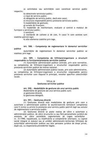 a) activitatea sau activităţile care constituie serviciul public
respectiv;
b) obiectivele serviciului public;
c) tipul de serviciu public;
d) obligaţiile de serviciu public, dacă este cazul;
e) structura responsabilă pentru prestarea serviciului public;
f) modalităţile de gestiune;
g) sursele de finanţare;
h) modalităţi de monitorizare, evaluare şi control a modului de
furnizare a serviciului public;
i) sancţiuni;
j) standarde de calitate şi de cost, în cazul în care acestea sunt
stabilite potrivit legii;
k) alte elemente stabilite prin lege.
Art. 588. – Competenţa de reglementare în domeniul serviciilor
publice
Autorităţile de reglementare în domeniul serviciilor publice se
stabilesc prin lege.
Art. 589. – Competenţa de înfiinţare/organizare a structurii
responsabile cu furnizarea/prestarea serviciilor publice
(1) Autorităţile administraţiei publice centrale, prin acte normative,
au competenţa de înfiinţare/organizare a structurilor responsabile pentru
prestarea serviciilor publice de interes naţional.
(2) Autorităţile administraţiei publice locale, prin acte administrative,
au competenţa de înfiinţare/organizare a structurilor responsabile pentru
prestarea serviciilor care răspund în principal, nevoilor specifice colectivităţii
locale.
TITLUL III
Gestiunea serviciilor publice
Art. 590. – Modalităţile de gestiune ale unui serviciu public
Modalităţile de gestiune ale unui serviciu public sunt:
a) gestiunea directă;
b) gestiunea delegată.
Art. 591. – Gestiunea directă
(1) Gestiunea directă este modalitatea de gestiune prin care o
autoritate a administraţiei publice îşi asumă/exercită nemijlocit competenţa
care îi revine cu privire la prestarea unui serviciu public potrivit legii sau actului
de reglementare a serviciului public.
(2) Gestiunea directă se poate realiza de către o autoritate a
administraţiei publice, de către structurile cu sau fără personalitate juridică ale
acesteia, de către societăţile reglementate de Legea societăţilor
nr. 31/1990, republicată, cu modificările şi completările ulterioare, cu capital
social integral al statului sau al unităţii administrativ-teritoriale înfiinţate de
autorităţile administraţiei publice sau alte persoane juridice de drept privat,
după caz, cu respectarea prevederilor legale.
248
 