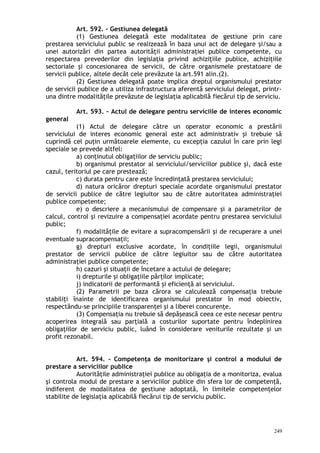 Art. 592. – Gestiunea delegată
(1) Gestiunea delegată este modalitatea de gestiune prin care
prestarea serviciului public se realizează în baza unui act de delegare şi/sau a
unei autorizări din partea autorităţii administraţiei publice competente, cu
respectarea prevederilor din legislaţia privind achiziţiile publice, achiziţiile
sectoriale şi concesionarea de servicii, de către organismele prestatoare de
servicii publice, altele decât cele prevăzute la art.591 alin.(2).
(2) Gestiunea delegată poate implica dreptul organismului prestator
de servicii publice de a utiliza infrastructura aferentă serviciului delegat, printr-
una dintre modalităţile prevăzute de legislaţia aplicabilă fiecărui tip de serviciu.
Art. 593. – Actul de delegare pentru serviciile de interes economic
general
(1) Actul de delegare către un operator economic a prestării
serviciului de interes economic general este act administrativ şi trebuie să
cuprindă cel puţin următoarele elemente, cu excepţia cazului în care prin legi
speciale se prevede altfel:
a) conţinutul obligaţiilor de serviciu public;
b) organismul prestator al serviciului/serviciilor publice şi, dacă este
cazul, teritoriul pe care prestează;
c) durata pentru care este încredinţată prestarea serviciului;
d) natura oricăror drepturi speciale acordate organismului prestator
de servicii publice de către legiuitor sau de către autoritatea administraţiei
publice competente;
e) o descriere a mecanismului de compensare şi a parametrilor de
calcul, control şi revizuire a compensaţiei acordate pentru prestarea serviciului
public;
f) modalităţile de evitare a supracompensării şi de recuperare a unei
eventuale supracompensaţii;
g) drepturi exclusive acordate, în condiţiile legii, organismului
prestator de servicii publice de către legiuitor sau de către autoritatea
administraţiei publice competente;
h) cazuri şi situaţii de încetare a actului de delegare;
i) drepturile şi obligaţiile părţilor implicate;
j) indicatorii de performantă şi eficienţă ai serviciului.
(2) Parametrii pe baza cărora se calculează compensaţia trebuie
stabiliţi înainte de identificarea organismului prestator în mod obiectiv,
respectându-se principiile transparenţei şi a liberei concurenţe.
(3) Compensaţia nu trebuie să depăşească ceea ce este necesar pentru
acoperirea integrală sau parţială a costurilor suportate pentru îndeplinirea
obligaţiilor de serviciu public, luând în considerare veniturile rezultate şi un
profit rezonabil.
Art. 594. – Competenţa de monitorizare şi control a modului de
prestare a serviciilor publice
Autorităţile administraţiei publice au obligaţia de a monitoriza, evalua
şi controla modul de prestare a serviciilor publice din sfera lor de competenţă,
indiferent de modalitatea de gestiune adoptată, în limitele competenţelor
stabilite de legislaţia aplicabilă fiecărui tip de serviciu public.
249
 