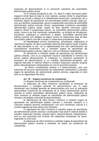 procesului de descentralizare şi cu structurile asociative ale autorită ilorț
administra iei publice locale.ț
(3) În situa ia prevăzută la alin. (1), dacă în cadrul serviciului publicț
respectiv există baze de date la nivel na ional, acestea rămân în proprietateaț
publică sau privată a statului i în administrarea Guvernului, ministerelor sau aș
celorlalte organe de specialitate ale administraţiei publice centrale, după caz,
care au transferat competen ele, pentru competen ele exercitate de autorită ileț ț ț
administra iei publice centrale. Pentru competen ele transferate autorită ilorț ț ț
administra iei publice locale, bazele de date aferente serviciului publicț
respectiv rămân în proprietatea statului, iar autorită ile administra iei publiceț ț
locale, cărora le-au fost transferate competen ele, au atribu ii de introducere,ț ț
actualizare, exploatare i valorificare a datelor. Autorită ile administra ieiș ț ț
publice centrale sunt obligate să asigure accesul la respectivele baze de date
autorită ilor publice centrale i locale cu respectarea prevederilor legale.ț ș
(4) Metodologiile privind introducerea, actualizarea, exploatarea iș
valorificarea datelor de către autorită ile administra iei publice locale a bazelorț ț
de date prevăzute la alin. (3) se reglementează prin acte administrative ale
conducătorilor ministerelor sau a celorlalte organe de specialitate ale
administraţiei publice centrale, după caz, care au transferat competen ele.ț
(5) Ministerele şi celelalte organe de specialitate ale administraţiei
publice centrale, care nu au organizate structuri subordonate în teritoriu sau
servicii publice deconcentrate, în colaborare cu ministerul coordonator al
procesului de descentralizare şi cu unită ile administrativ-teritoriale,ț pot
organiza faze-pilot în vederea testării şi evaluării impactului soluţiilor propuse
pentru descentralizarea competenţelor pe care le exercită în prezent.
(6) Pentru competenţele propuse a fi descentralizate, care sunt
exercitate de structuri deconcentrate sau subordonate ministerelor şi celorlalte
organe de specialitate ale administraţiei publice centrale, organizate la nivel
local nu se organizează faze-pilot.
Art. 78. – Etapele transferului de competenţe
(1) Etapele transferului de competenţă sunt următoarele:
a) elaborarea de către ministerul coordonator al procesului de
descentralizare a strategiei generale de descentralizare sau, în cazul
inexistenţei unei strategii generale de descentralizare prin care se analizează
oportunitatea transferului de competenţe de la nivelul administraţiei publice
centrale la nivelul autorităţilor administraţiei publice locale, elaborarea de
către ministere şi celelalte organe de specialitate ale administraţiei publice
centrale a strategiilor sectoriale de descentralizare;
b) identificarea de către Guvern, ministere şi celelalte organe de
specialitate ale administraţiei publice centrale a resurselor necesare şi a
costurilor integrale aferente competenţelor care sunt transferate, precum şi a
surselor bugetare pe baza cărora sunt finanţate;
c) organizarea de către ministere şi celelalte organe de specialitate
ale administraţiei publice centrale a eventualelor faze-pilot în vederea testării şi
evaluării impactului soluţiilor propuse pentru descentralizarea competenţelor,
care nu sunt exercitate prin structuri din subordinea ministerelor de resort,
organizate la nivel local;
d) elaborarea de către ministere şi celelalte organe de specialitate ale
administraţiei publice centrale a analizelor de impact ale transferului de
competenţe;
25
 