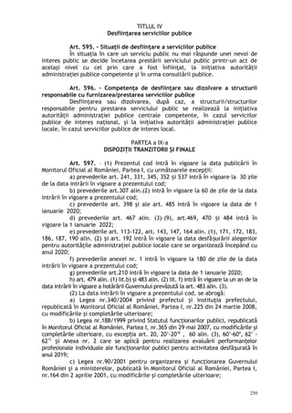 TITLUL IV
Desfiinţarea serviciilor publice
Art. 595. – Situaţii de desfiinţare a serviciilor publice
În situaţia în care un serviciu public nu mai răspunde unei nevoi de
interes public se decide încetarea prestării serviciului public printr-un act de
acelaşi nivel cu cel prin care a fost înfiinţat, la iniţiativa autorităţii
administraţiei publice competente şi în urma consultării publice.
Art. 596. – Competenţa de desfiinţare sau dizolvare a structurii
responsabile cu furnizarea/prestarea serviciilor publice
Desfiinţarea sau dizolvarea, după caz, a structurii/structurilor
responsabile pentru prestarea serviciului public se realizează la iniţiativa
autorităţii administraţiei publice centrale competente, în cazul serviciilor
publice de interes naţional, şi la iniţiativa autorităţii administraţiei publice
locale, în cazul serviciilor publice de interes local.
PARTEA a IX-a
DISPOZIŢII TRANZITORII ŞI FINALE
Art. 597. – (1) Prezentul cod intră în vigoare la data publicării în
Monitorul Oficial al României, Partea I, cu următoarele excepţii:
a) prevederile art. 241, 331, 345, 352 i 537 intră în vigoare la 30 zileș
de la data intrării în vigoare a prezentului cod;
b) prevederile art.307 alin.(2) intră în vigoare la 60 de zile de la data
intrării în vigoare a prezentului cod;
c) prevederile art. 398 şi ale art. 485 intră în vigoare la data de 1
ianuarie 2020;
d) prevederile art. 467 alin. (3)–(9), art.469, 470 i 484 intră înș
vigoare la 1 ianuarie 2022;
e) prevederile art. 113-122, art. 143, 147, 164 alin. (1), 171, 172, 183,
186, 187, 190 alin. (2) i art. 192 intră în vigoare la data desfă urării alegerilorș ș
pentru autorităţile administraţiei publice locale care se organizează începând cu
anul 2020;
f) prevederile anexei nr. 1 intră în vigoare la 180 de zile de la data
intrării în vigoare a prezentului cod;
g) prevederile art.210 intră în vigoare la data de 1 ianuarie 2020;
h) art. 479 alin. (1) lit.b) şi 483 alin. (2) lit. f) intră în vigoare la un an de la
data intrării în vigoare a hotărârii Guvernului prevăzută la art. 483 alin. (3).
(2) La data intrării în vigoare a prezentului cod, se abrogă:
a) Legea nr.340/2004 privind prefectul şi instituţia prefectului,
republicată în Monitorul Oficial al României, Partea I, nr.225 din 24 martie 2008,
cu modificările şi completările ulterioare;
b) Legea nr.188/1999 privind Statutul funcţionarilor publici, republicată
în Monitorul Oficial al României, Partea I, nr.365 din 29 mai 2007, cu modificările şi
completările ulterioare, cu excep ia art. 20, 20ț 1
-2010
, 60 alin. (3), 601
-604
, 621
-
6213
i Anexa nr. 2 care se aplică pentru realizarea evaluării performan elorș ț
profesionale individuale ale func ionarilor publici pentru activitatea desfă urată înț ș
anul 2019;
c) Legea nr.90/2001 pentru organizarea şi funcţionarea Guvernului
României şi a ministerelor, publicată în Monitorul Oficial al României, Partea I,
nr.164 din 2 aprilie 2001, cu modificările şi completările ulterioare;
250
 
