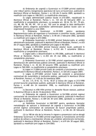 d) Ordonanţa de urgenţă a Guvernului nr.17/2009 privind stabilirea
unor măsuri pentru reorganizarea aparatului de lucru al Guvernului, publicată în
Monitorul Oficial al României, Partea I, nr.145 din 9 martie 2009, aprobată cu
modificări prin Legea nr.198/2013, cu modificările ulterioare;
e) Legea administraţiei publice locale nr.215/2001, republicată în
Monitorul Oficial al României, Partea I, nr. 123 din 20 februarie 2007, cu
modificările şi completările ulterioare, cu excepţia art. 30-34, 55, 551
, 79 alin.
(1), 88, 89, 90, 99, 991
, 101 i art. 102 care se abrogă la data desfă urăriiș ș
alegerilor pentru alegerea autorităţilor administraţiei publice locale care se
organizează începând cu anul 2020;
f) Ordonanţa Guvernului nr.35/2002 pentru aprobarea
Regulamentului-cadru de organizare şi funcţionare a consiliilor locale, publicată
în Monitorul Oficial al României, Partea I, nr.90 din 2 februarie 2002, aprobată
cu modificări prin Legea nr.673/2002;
g) Ordonanţa Guvernului nr.53/2002 privind Statutul-cadru al unităţii
administrativ-teritoriale, publicată în Monitorul Oficial al României, Partea I, nr.633
din 27 august 2002, aprobată cu modificări prin Legea nr.96/2003;
h) Legea nr.393/2004 privind Statutul aleşilor locali, publicată în
Monitorul Oficial al României, Partea I, nr.912 din 7 octombrie 2004,cu
modificările şi completările ulterioare;
i) Legea-cadru a descentralizării nr.195/2006, publicată în Monitorul
Oficial al României, Partea I, nr.453 din 25 mai 2006, cu modificările şi
completările ulterioare;
j) Ordonanţa Guvernului nr.32/1998 privind organizarea cabinetului
demnitarului din administraţia publică centrală, publicată în Monitorul Oficial al
României, Partea I, nr. 42 din 30 ianuarie 1998, aprobată cu modificări prin
Legea nr.760/2001, cu modificările şi completările ulterioare;
k) Legea nr.7/2004 privind Codul de conduită a funcţionarilor publici,
republicată în Monitorul Oficial al României, Partea I, nr.525 din 2 august 2007;
l) Legea nr.477/2004 privind Codul de conduită a personalului
contractual din autorităţile şi instituţiile publice, publicată în Monitorul Oficial
al României, Partea I, nr.1105 din 26 noiembrie 2004;
m) Art. 3-4, 8-10, 12, 14-16, 18-27 i Anexa din Legea nr.213/1998ș
privind bunurile proprietate publică, publicată în Monitorul Oficial al României,
Partea I, nr.448 din 24 noiembrie 1998, cu modificările şi completările
ulterioare;
n) Decretul nr.478/1954 privitor la donaţiile făcute statului, publicat
în Buletinul Oficial nr.46 din 10 decembrie 1954;
o) Ordonanţa de urgenţă a Guvernului nr.54/2006 privind regimul
contractelor de concesiune de bunuri proprietate publică, publicată în Monitorul
Oficial al României, Partea I, nr.569 din 30 iunie 2006, aprobată cu modificări
prin Legea nr.22/2007;
p) Hotărârea Guvernului nr.168/2007 pentru aprobarea Normelor
metodologice de aplicare a Ordonanţei de urgenţă a Guvernului nr.54/2006
privind regimul contractelor de concesiune de bunuri proprietate publică,
publicată în Monitorul Oficial al României, Partea I, nr.146 din 28 februarie
2007.
(3) La 180 de zile de la intrarea în vigoare a prezentului cod se abrogă
Ordonanţa Guvernului nr.75/2003 privind organizarea şi funcţionarea serviciilor
publice de editare a monitoarelor oficiale ale unităţilor administrativ-teritoriale,
publicată în Monitorul Oficial al României, Partea I, nr.619 din 30 august 2003,
aprobată cu modificări prin Legea nr.534/2003.
251
 