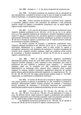 Art. 598. – Anexele nr. 1 – 6 fac parte integrantă din prezentul cod.
Art. 599. – Termenele prevăzute de prezentul cod se calculează pe
zile calendaristice, incluzând în termen şi ziua în care el începe să curgă şi ziua
când se împlineşte, cu excep iile expres prevăzute de prezentul cod.ț
Art. 600. – Pentru situaţiile de dizolvare a consiliului local, respectiv
a consiliului judeţean pentru care procedura de dizolvare a fost demarată
anterior intrării în vigoare a prevederilor prezentului cod, se aplică legea în
vigoare la data iniţierii acestora.
Art. 601. – (1) În cazurile de încetare a mandatului consilierului local,
respectiv judeţean prevăzute la art. 204 alin. (2) lit. b), g), h), i), k), pentru
care nu a fost adoptată hotărârea de constatare a încetării mandatului anterior
intrării în vigoare a prezentului cod, secretarul general al unităţii/subdiviziunii
administrativ-teritoriale transmite referatul constatator la prefect în termen de
30 zile de la intrarea în vigoare a prezentului cod, în vederea emiterii ordinului
de constatare a încetării mandatului.
(2) Pentru cazurile de încetare a mandatului consilierului local,
respectiv judeţean prevăzute la art. 204 alin. (2) lit. a), c) – f) şi l), pentru care
autoritatea deliberativă nu a adoptat până la data intrării în vigoare a
prevederilor prezentului cod hotărârea de constatare a încetării mandatului de
consilier local, respectiv consilier judeţean, după caz, prefectul emite ordinul
de constatare a încetării mandatului în termen de 30 zile de la intrarea în
vigoare a prezentului cod.
Art. 602. – Până la data desfă urării alegerilor autorităţilorș
administraţiei publice locale din anul 2020, pentru locurile de consilier local,
respectiv consilier judeţean a căror vacantare a fost constatată, prin ordin al
prefectului sau prin hotărâre a consiliului local, respectiv a consiliului
judeţean, după caz, în condiţiile art. 204, comunicarea acestor acte
administrative se realizează către consiliul local, respectiv către consiliul
judeţean în vederea validării mandatului supleantului desemnat de partidul
politic/alianţa politică/alianţa electorală respectivă, cu respectarea art. 30 – 34,
55, 551
, 89, 90, 99 şi 991
din Legea administraţiei publice locale nr. 215/2001,
republicată, cu modificările şi completările ulterioare.
Art. 603. – În termen de 90 zile de la intrarea în vigoare a prezentului
cod, pentru punerea în aplicare a prevederilor art. 86, ministerul cu atribuţii în
domeniul administraţiei publice ini iază proiectul de hotărâre a Guvernuluiț
privind procedura de consultare a structurilor asociative ale autorităţilor
administraţiei publice locale la elaborarea proiectelor de acte normative.
Art. 604. – (1) Prevederile art. 94, 135 alin. (5), 138 alin. (3), 195
alin. (2) – (6), 198 alin. (3) şi ale art. 199 alin. (3) sunt aplicabile şi în cazul în
care, din diferite motive, după intrarea în vigoare a prezentului cod, ponderea
cetăţenilor aparţinând unei minorităţi naţionale scade sub procentul prevăzut la
art. 94, până la data validării rezultatelor următorului recensământ.
(2) Hotărârea Guvernului prevăzută la art. 195 alin. (4) se aprobă în
termen de 120 de zile de la intrarea în vigoare a prezentului Cod.
252
 