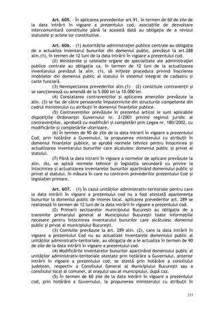Art. 605. – În aplicarea prevederilor art.91, în termen de 60 de zile de
la data intrării în vigoare a prezentului cod, asociaţiile de dezvoltare
intercomunitară constituite până la această dată au obligaţia de a revizui
statutele şi actele lor constitutive.
Art. 606. – (1) Autorităţile administraţiei publice centrale au obligaţia
de a actualiza inventarul bunurilor din domeniul public, prevăzut la art.288
alin.(1), în termen de 12 luni de la data intrării în vigoare a prezentului cod.
(2) Ministerele şi celelalte organe de specialitate ale administraţiei
publice centrale au obligaţia ca, în termen de 12 luni de la actualizarea
inventarului prevăzut la alin. (1), să ini ieze procedura privind înscriereaț
imobilelor din domeniul public al statului în sistemul integrat de cadastru şi
carte funciară.
(3) Nerespectarea prevederilor alin.(1) – (2) constituie contravenţii şi
se sancţionează cu amendă de la 5.000 lei la 10.000 lei.
(4) Constatarea contravenţiilor şi aplicarea amenzilor prevăzute la
alin. (3) se fac de către persoanele împuternicite din structurile competente din
cadrul ministerului cu atribuţii în domeniul finanţelor publice.
(5) Contravenţiilor prevăzute în prezentul articol le sunt aplicabile
dispoziţiile Ordonanţei Guvernului nr. 2/2001 privind regimul juridic al
contravenţiilor, aprobată cu modificări şi completări prin Legea nr. 180/2002, cu
modificările şi completările ulterioare.
(6) În termen de 90 de zile de la data intrarii în vigoare a prezentului
Cod, prin hotărâre a Guvernului, la propunerea ministerului cu atribu ii înț
domeniul finan elor publice, se aprobă normele tehnice pentru întocmirea iț ș
actualizarea inventarului bunurilor care alcatuiesc domeniul public i privat alș
statului.
(7) Pănă la data intrarii în vigoare a normelor de aplicare prevăzute la
alin. (6), se aplică normele tehnice i legisla ia secundară cu privire laș ț
întocmirea i actualizarea inventarelor bunurilor apar inând domeniului public iș ț ș
privat al statului, în măsura în care nu contravin prevederilor prezentului Cod iș
legisla iei primare.ț
Art. 607. – (1) În cazul unităţilor administrativ-teritoriale pentru care
la data intrării în vigoare a prezentului cod nu a fost atestată apartenenţa
bunurilor la domeniul public de interes local, aplicarea prevederilor art. 289 se
realizează în termen de 12 luni de la data intrării în vigoare a prezentului cod.
(2) Primarii sectoarelor municipiului Bucureşti au obligaţia de a
transmite primarului general al Municipiului Bucureşti toate informaţiile
necesare pentru întocmirea inventarului bunurilor care alcătuiesc domeniul
public şi privat al municipiului Bucureşti.
(3) Comisiile prevăzute la art. 289 alin. (2), care la data intrării în
vigoare a prezentului Cod nu au actualizat inventarele domeniului public al
unităţilor administrativ-teritoriale, au obligaţia de a le actualiza în termen de 90
de zile de la data intrării în vigoare a prezentului cod.
(4) Modificările inventarelor bunurilor aparţinând domeniului public al
unităţilor administrativ-teritoriale atestate prin hotărâre a Guvernului, anterior
intrării în vigoare a prezentului cod, se atestă prin hotărâre a consiliului
judeţean, respectiv a Consiliului General al Municipiului Bucureşti sau a
consiliului local al comunei, al oraşului sau al municipiului, după caz.
(5) În termen de 60 zile de la data intrării în vigoare a prezentului
cod, prin hotărâre a Guvernului, la propunerea ministerului cu atribuţii în
253
 