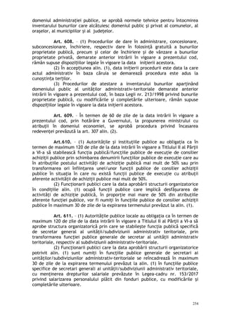domeniul administraţiei publice, se aprobă normele tehnice pentru întocmirea
inventarului bunurilor care alcătuiesc domeniul public şi privat al comunelor, al
oraşelor, al municipiilor şi al judeţelor.
Art. 608. – (1) Procedurilor de dare în administrare, concesionare,
subconcesionare, închiriere, respectiv dare în folosinţă gratuită a bunurilor
proprietate publică, precum şi celor de închiriere şi de vânzare a bunurilor
proprietate privată, demarate anterior intrării în vigoare a prezentului cod,
rămân supuse dispozi iilor legale în vigoare la data iniţierii acestora.ț
(2) În accep iunea alin. (1), data ini ierii procedurii este data la careț ț
actul administrativ în baza căruia se demarează procedura este adus la
cuno tin a ter ilor.ș ț ț
(3) Procedurilor de atestare a inventarului bunurilor aparţinând
domeniului public al unităţilor administrativ-teritoriale demarate anterior
intrării în vigoare a prezentului cod, în baza Legii nr. 213/1998 privind bunurile
proprietate publică, cu modificările şi completările ulterioare, rămân supuse
dispozi iilor legale în vigoare la data iniţierii acestora.ț
Art. 609. – În termen de 60 de zile de la data intrării în vigoare a
prezentului cod, prin hotărâre a Guvernului, la propunerea ministrului cu
atribuţii în domeniul economiei, se aprobă procedura privind încasarea
redevenţei prevăzută la art. 307 alin. (2).
Art.610. – (1) Autorităţile şi instituţiile publice au obligaţia ca în
termen de maximum 120 de zile de la data intrării în vigoare a Titlului II al Părţii
a VI-a să stabilească funcţia publică/funcţiile publice de execuţie de consilier
achiziţii publice prin schimbarea denumirii funcţiilor publice de execuţie care au
în atribuţiile postului activităţi de achiziţie publică mai mult de 50% sau prin
transformarea ori înfiinţarea unei/unor funcţii publice de consilier achiziţii
publice în situaţia în care nu există funcţii publice de execuţie cu atribuţii
aferente activităţii de achiziţii publice mai mult de 50%.
(2) Funcţionarii publici care la data aprobării structurii organizatorice
în condiţiile alin. (1) ocupă funcţii publice care implică desfăşurarea de
activităţi de achiziţie publică, în proporţie mai mare de 50% din atribuţiile
aferente funcţiei publice, vor fi numiţi în funcţiile publice de consilier achiziţii
publice în maximum 30 de zile de la expirarea termenului prevăzut la alin. (1).
Art. 611. – (1) Autorităţile publice locale au obligaţia ca în termen de
maximum 120 de zile de la data intrării în vigoare a Titlului II al Părţii a VI-a să
aprobe structura organizatorică prin care se stabileşte funcţia publică specifică
de secretar general al unităţii/subdiviziunii administrativ teritoriale, prin
transformarea funcţiei publice generale de secretar al unităţii administrativ
teritoriale, respectiv al subdiviziunii administrativ-teritoriale.
(2) Funcţionarii publici care la data aprobării structurii organizatorice
potrivit alin. (1) sunt numiţi în funcţiile publice generale de secretari ai
unităţilor/subdiviziunilor administrativ-teritoriale se reîncadrează în maximum
30 de zile de la expirarea termenului prevăzut la alin. (1) în funcţiile publice
specifice de secretari generali ai unităţii/subdiviziunii administrativ teritoriale,
cu menţinerea drepturilor salariale prevăzute în Legea-cadru nr. 153/2017
privind salarizarea personalului plătit din fonduri publice, cu modificările şi
completările ulterioare.
254
 