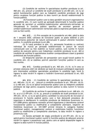 (3) Condiţiile de vechime în specialitatea studiilor prevăzute la art.
468 alin. (2), precum şi condiţiile de studii prevăzute la art.465 alin. (3) nu se
aplică funcţionarilor publici care au îndeplinit condiţiile prevăzute de lege
pentru ocuparea funcţiei publice la data numirii pe durată nedeterminată în
funcţia publică.
(4) Func ionarii publici care la data aprobării structurii organizatoriceț
în condi iile alin. (1) sunt numi i pe perioadă determinată în func iile publiceț ț ț
generale de secretari ai unităţilor/subdiviziunilor administrativ-teritoriale se
reîncadrează în func iile publice specifice de secretari generali aiț
unităţii/subdiviziunii administrativ teritoriale până la expirarea perioadei pentru
care au fost numi i.ț
Art. 612 . – (1) Prin excepţie de la prevederile art.464, până la data
de 1 ianuarie 2020, calitatea de funcţionar public se poate dobândi şi prin
transformarea posturilor de natură contractuală în posturi aferente funcţiilor
publice, în condiţiile prevăzute la art.406.
(2) În cazul prevăzut la alin. (1), persoanele încadrate cu contract
individual de muncă pe perioadă nedeterminată în posturi de natură
contractuală care au fost stabilite ca funcţii publice, sunt numite în funcţii
publice de execuţie pentru care îndeplinesc condiţiile prevăzute la art. 465 şi
condiţiile de vechime în specialitatea studiilor corespunzătoare clasei şi gradului
profesional ale funcţiei publice.
(3) Drepturile salariale ale persoanelor care ocupă funcţii publice în
condiţiile alin. (2) se stabilesc potrivit salarizării funcţiilor publice în care au
fost numite.
Art. 613. – Condiţia prevăzută la art. 465 alin. (1) lit. e) în ceea ce
priveşte atestarea stării de sănătate pe bază de evaluare psihologică organizată
prin intermediul unităţilor specializate acreditate în condiţiile legii, intră în
vigoare la data intrării în vigoare a hotărârii Guvernului prevăzută la art. 625
alin. (2).
Art. 614. – (1) Condiţiile de vechime în specialitate prevăzute la
art. 468 alin. (1) lit. a) , precum şi condiţiile prevăzute la art. 394 alin. (4) lit.
c) i 465 alin. (3) nu se aplică funcţionarilor publici care au îndeplinit condiţiileș
prevăzute de lege pentru ocuparea funcţiei publice la data numirii în funcţia
publică.
(2) Condiţiile de vechime în specialitate prevăzute la art. 468 alin. (1)
lit. a) şi c) şi 479 alin. (1) lit. a), precum şi condiţiile de studii prevăzute la art.
394 alin. (4) lit. c) nu se aplică pentru candidaţii la concursurile de recrutare şi
promovare în func ia publică pentru care a fost demarată procedura deț
organizare şi desfăşurare în condiţiile prevăzute de Hotărârea Guvernului nr.
611/2008 pentru aprobarea normelor privind organizarea şi dezvoltarea carierei
funcţionarilor publici cu modificările şi completările ulterioare, respectiv de
Hotărârea Guvernului nr. 341/2007 privind intrarea în categoria înalţilor
funcţionari publici, managementul carierei şi mobilitatea înalţilor funcţionari
publici cu modificările şi completările ulterioare, la data intrării în vigoare a
prezentului cod.
(3) Durata perioadei de stagiu prevăzută la art.474 alin. (2) nu se
aplică pentru func ionarii publici numi i în func iile publice de debutant anteriorț ț ț
intrării în vigoare a prezentului cod, pentru care se aplică dispozi iile legale înț
vigoare la data numirii în func ia publică.ț
255
 