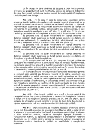 (4) În situa ia în care condi iile de ocupare a unor func ii publice,ț ț ț
prevăzute de prezentul Cod, sunt modificate, acestea se consideră îndeplinite
de către func ionarii publici care la data numirii în func ia publică îndeplineauț ț
condi iile prevăzute de lege.ț
Art. 615. – (1) În cazul în care la concursurile organizate pentru
ocuparea funcţiei publice de conducere de secretar general al comunei nu se
prezintă persoane care au studii universitare de licenţă absolvite cu diplomă,
respectiv studii superioare de lungă durată absolvite cu diplomă de licenţă sau
echivalentă, în specialitate juridică, administrativă sau tiin e politice, şi careș ț
îndeplinesc condiţiile prevăzute la art. 465 alin. (3) şi 468 alin. (2) lit. a), pot
candida şi persoane care nu îndeplinesc aceste condiţii, în următoarea ordine:
a) persoane care au studii universitare de licenţă absolvite cu
diplomă, respectiv studii superioare de lungă durată absolvite cu diplomă de
licenţă sau echivalentă, în specialitate juridică, administrativă sau tiin eș ț
politice şi îndeplinesc condiţia prevăzută la art. 468 alin. (2) lit. a);
b) persoane care au studii universitare de licenţă absolvite cu
diplomă, respectiv studii superioare de lungă durată absolvite cu diplomă de
licenţă sau echivalentă, în specialitate juridică sau administrativă sau tiin eș ț
politice;
c) persoane care au studii universitare de licenţă absolvite cu
diplomă, respectiv studii superioare de lungă durată absolvite cu diplomă de
licenţă sau echivalentă, în altă specialitate.
(2) În situaţia prevăzută la alin. (1), ocuparea funcţiei publice de
conducere de secretar general al comunei se face pe perioadă nedeterminată,
cu obliga ia absolvirii cu diplomă a studiilor universitare de master în domeniulț
tiin e administrative, tiin e juridice sau tiin e politice, în termen de 4 ani deș ț ș ț ș ț
la data numirii, sub sanc iunea eliberării din func ia publică.ț ț
(3) În situaţia în care funcţia publică de conducere de secretar general
al comunei este vacantă sau temporar vacantă şi în cadrul autorităţii sau
instituţiei publice nu există persoane care au studii universitare de licenţă
absolvite cu diplomă, respectiv studii superioare de lungă durată absolvite cu
diplomă de licenţă sau echivalentă, în specialitate juridică sau administrativă, şi
care îndeplinesc condiţiile de vechime şi de studii prevăzute de lege, funcţia
publică de secretar general al comunei poate fi exercitată cu caracter temporar
şi de persoane care nu îndeplinesc aceste condiţii, cu aplicarea corespunzătoare
a prevederilor art. 509 – 511.
Art. 616. – Funcţionarii publici care ocupă o funcţie publică din
categoria înalţilor funcţionari publici şi care la data intrării în vigoare a Titlului II
al Părţii a VI-a nu îndeplinesc condiţia prevăzută la art. 394 alin. (4) lit. d) au
obligaţia de a îndeplini această condiţie în termen de 4 ani de la data intrării în
vigoare a prezentului cod, sub sancţiunea eliberării din funcţia publică.
Art. 617. – (1) Concursurile de recrutare, respectiv promovare pentru
care a fost demarată procedura de organizare şi desfăşurare până la data intrării
în vigoare a prezentului cod se desfăşoară în continuare potrivit legii în vigoare
la data solicitării avizului, respectiv înştiinţării Agenţiei Naţionale a
Funcţionarilor Publici, cu aplicarea corespunzătoare a prevederilor Hotărârii
Guvernului nr. 611/2008 pentru aprobarea normelor privind organizarea şi
dezvoltarea carierei funcţionarilor publici, cu modificările şi completările
ulterioare.
256
 