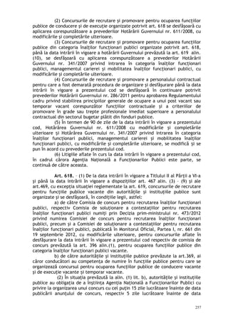 (2) Concursurile de recrutare şi promovare pentru ocuparea funcţiilor
publice de conducere şi de execuţie organizate potrivit art. 618 se desfăşoară cu
aplicarea corespunzătoare a prevederilor Hotărârii Guvernului nr. 611/2008, cu
modificările şi completările ulterioare.
(3) Concursurile de recrutare i promovare pentru ocuparea funcţiilorș
publice din categoria înalţilor funcţionari publici organizate potrivit art. 618,
până la data intrării în vigoare a hotărârii Guvernului prevăzută la art. 619 alin.
(10), se desfăşoară cu aplicarea corespunzătoare a prevederilor Hotărârii
Guvernului nr. 341/2007 privind intrarea în categoria înalţilor funcţionari
publici, managementul carierei şi mobilitatea înalţilor funcţionari publici, cu
modificările şi completările ulterioare.
(4) Concursurile de recrutare şi promovare a personalului contractual
pentru care a fost demarată procedura de organizare şi desfăşurare până la data
intrării în vigoare a prezentului cod se desfăşoară în continuare potrivit
prevederilor Hotărârii Guvernului nr. 286/2011 pentru aprobarea Regulamentului
cadru privind stabilirea principiilor generale de ocupare a unui post vacant sau
temporar vacant corespunzător funcţiilor contractuale şi a criteriilor de
promovare în grade sau trepte profesionale imediat superioare a personalului
contractual din sectorul bugetar plătit din fonduri publice.
(5) În termen de 90 de zile de la data intrării în vigoare a prezentului
cod, Hotărârea Guvernului nr. 611/2008 cu modificările şi completările
ulterioare i Hotărârea Guvernului nr. 341/2007 privind intrarea în categoriaș
înalţilor funcţionari publici, managementul carierei şi mobilitatea înalţilor
funcţionari publici, cu modificările şi completările ulterioare, se modifică i seș
pun în acord cu prevederile prezentului cod.
(6) Litigiile aflate în curs la data intrării în vigoare a prezentului cod,
în cadrul cărora Agenţia Naţională a Funcţionarilor Publici este parte, se
continuă de către aceasta.
Art. 618. – (1) De la data intrării în vigoare a Titlului II al Părţii a VI-a
şi până la data intrării în vigoare a dispoziţiilor art. 467 alin. (3) – (9) şi ale
art.469, cu excepţia situaţiei reglementate la art. 619, concursurile de recrutare
pentru funcţiile publice vacante din autorităţile şi instituţiile publice sunt
organizate şi se desfăşoară, în condiţiile legii, astfel:
a) de către Comisia de concurs pentru recrutarea înalţilor funcţionari
publici, respectiv Comisia de soluţionare a contestaţiilor pentru recrutarea
înalţilor funcţionari publici numiţi prin Decizia prim-ministrului nr. 473/2012
privind numirea Comisiei de concurs pentru recrutarea înalţilor funcţionari
publici, precum şi a Comisiei de soluţionare a contestaţiilor pentru recrutarea
înalţilor funcţionari publici, publicată în Monitorul Oficial, Partea I, nr. 661 din
19 septembrie 2012, cu modificările ulterioare, pentru concursurile aflate în
desfăşurare la data intrării în vigoare a prezentului cod respectiv de comisia de
concurs prevăzută la art. 396 alin.(1), pentru ocuparea funcţiilor publice din
categoria înalţilor funcţionari publici vacante.
b) de către autorităţile şi instituţiile publice prevăzute la art.369, ai
căror conducători au competenţa de numire în funcţiile publice pentru care se
organizează concursul pentru ocuparea funcţiilor publice de conducere vacante
şi de execuţie vacante i temporar vacante.ș
(2) În situaţia prevăzută la alin. (1) lit. b), autorităţile şi instituţiile
publice au obligaţia de a înştiinţa Agenţia Naţională a Funcţionarilor Publici cu
privire la organizarea unui concurs cu cel puţin 15 zile lucrătoare înainte de data
publicării anunţului de concurs, respectiv 5 zile lucrătoare înainte de data
257
 