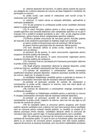 a) selecţia dosarelor de înscriere, în cadrul căreia comisia de concurs
are obligaţia de a selecta dosarele de concurs pe baza îndeplinirii condiţiilor de
participare la concurs;
b) proba scrisă, care constă în redactarea unei lucrări şi/sau în
rezolvarea unor teste-grilă.
c) interviul, în cadrul căruia se testează abilităţile, aptitudinile şi
motivaţia candidaţilor.
(11) Se pot prezenta la următoarea probă numai candidaţii declaraţi
admişi la proba precedentă.
(12) În cazul funcţiilor publice pentru a căror ocupare s-au stabilit
condiţii specifice care necesită deţinerea unor competenţe specifice ce nu pot fi
evaluate într-o probă/în probele prevăzute la alin. (10), se pot organiza probe
suplimentare, pentru fiecare dintre competenţele specifice stabilite.
(13) Pentru probele concursului de recrutare pentru func iile publiceț
de execu ie i de conducere punctajele se stabilesc după cum urmează:ț ș
a) pentru proba scrisă punctajul este de maximum 100 de puncte;
b) pentru interviu punctajul este de maximum 100 de puncte.
(14) Sunt declaraţi admişi la proba scrisă, respectiv la interviu,
candidaţii care au obţinut:
a) minimum 50 de puncte, în cazul concursurilor organizate pentru
ocuparea funcţiilor publice de execuţie;
b) minimum 70 de puncte, în cazul concursurilor organizate pentru
ocuparea funcţiilor publice de conducere.
(15) Punctajul final se calculează prin însumarea punctajelor obţinute
la proba scrisă şi interviu.
(16) După afişarea rezultatelor obţinute la selecţia dosarelor, proba
scrisă sau interviu, candidaţii nemulţumiţi pot face contestaţie.
(17) Comisia de soluţionare a contestaţiilor admite contestaţia
modificând rezultatul selecţiei dosarelor, respectiv punctajul acordat de comisia
de concurs, după caz, în situaţia în care:
a) candidatul îndeplineşte condiţiile pentru a participa la concurs, în
situaţia contestaţiilor formulate faţă de rezultatul selecţiei dosarelor;
b) constată că punctajul acordat de comisia de soluţionare a
contestaţiilor la proba scrisă, respectiv la interviu, este mai mare decât cel
acordat de comisia de concurs.
(18) Comisia de soluţionare a contestaţiilor respinge contestaţia în
următoarele situaţii:
a) candidatul nu îndeplineşte condiţiile pentru a participa la concurs
în situaţia contestaţiilor formulate faţă de rezultatul selecţiei dosarelor;
b) constată că punctajul acordat de comisia de soluţionare a
contestaţiilor la proba scrisă, respectiv la interviu, este mai mic sau egal cu cel
acordat de comisia de concurs.
(19) Se consideră admis la concursul pentru ocuparea unei funcţii
publice vacante candidatul care a obţinut cel mai mare punctaj dintre candidaţii
care au concurat pentru aceeaşi funcţie publică, cu condiţia ca aceştia să fi
obţinut punctajul minim necesar. Candidatul declarat admis la concursul de
recrutare este numit, potrivit legii, în funcţia publică pentru care a candidat
(20) Pot participa la concursul de recrutare şi persoane care au deja
calitatea de funcţionar public. În cazul în care un funcţionar public este declarat
admis la un concurs de recrutare pentru ocuparea unei alte funcţii publice,
raportul de serviciu al acestuia încetează, prin una dintre modalităţile prevăzute
259
 