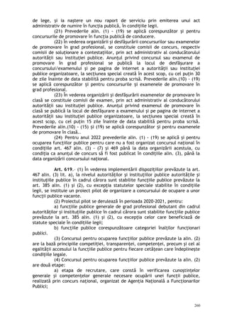 de lege, şi ia naştere un nou raport de serviciu prin emiterea unui act
administrativ de numire în funcţia publică, în condiţiile legii.
(21) Prevederile alin. (1) - (19) se aplică corespunzător şi pentru
concursurile de promovare în funcţia publică de conducere.
(22) În vederea organizării şi desfăşurării concursurilor sau examenelor
de promovare în grad profesional, se constituie comisii de concurs, respectiv
comisii de soluţionare a contestaţiilor, prin act administrativ al conducătorului
autorităţii sau instituţiei publice. Anunţul privind concursul sau examenul de
promovare în grad profesional se publică la locul de desfăşurare a
concursului/examenului şi pe pagina de internet a autorităţii sau instituţiei
publice organizatoare, la secţiunea special creată în acest scop, cu cel puţin 30
de zile înainte de data stabilită pentru proba scrisă. Prevederile alin.(10) - (19)
se aplică corespunzător i pentru concursurile i examenele de promovare înș ș
grad profesional.
(23) În vederea organizării şi desfăşurării examenelor de promovare în
clasă se constituie comisii de examen, prin act administrativ al conducătorului
autorităţii sau instituţiei publice. Anunţul privind examenul de promovare în
clasă se publică la locul de desfăşurare a examenului şi pe pagina de internet a
autorităţii sau instituţiei publice organizatoare, la secţiunea special creată în
acest scop, cu cel puţin 15 zile înainte de data stabilită pentru proba scrisă.
Prevederile alin.(10) - (15) i (19) se aplică corespunzător i pentru exameneleș ș
de promovare în clasă..
(24) Pentru anul 2022 prevederile alin. (1) - (19) se aplică şi pentru
ocuparea funcţiilor publice pentru care nu a fost organizat concursul naţional în
condiţiile art. 467 alin. (3) - (7) şi 469 până la data organizării acestuia, cu
condiţia ca anunţul de concurs să fi fost publicat în condiţiile alin. (3), până la
data organizării concursului naţional.
Art. 619.– (1) În vederea implementării dispoziţiilor prevăzute la art.
467 alin. (3) lit. a), la nivelul autorităţilor şi instituţiilor publice autorităţile şi
instituţiile publice în cadrul cărora sunt stabilite funcţiile publice prevăzute la
art. 385 alin. (1) şi (2), cu excepţia statutelor speciale stabilite în condiţiile
legii, se instituie un proiect pilot de organizare a concursului de ocupare a unor
funcţii publice vacante.
(2) Proiectul pilot se derulează în perioada 2020-2021, pentru:
a) funcţiile publice generale de grad profesional debutant din cadrul
autorităţilor şi instituţiile publice în cadrul cărora sunt stabilite funcţiile publice
prevăzute la art. 385 alin. (1) şi (2), cu excepţia celor care beneficiază de
statute speciale în condiţiile legii;
b) funcţiile publice corespunzătoare categoriei înalţilor funcţionari
publici.
(3) Concursul pentru ocuparea funcţiilor publice prevăzute la alin. (2)
are la bază principiile competiţiei, transparenţei, competenţei, precum şi cel al
egalităţii accesului la funcţiile publice pentru fiecare cetăţean care îndeplineşte
condiţiile legale.
(4) Concursul pentru ocuparea funcţiilor publice prevăzute la alin. (2)
are două etape:
a) etapa de recrutare, care constă în verificarea cunoştinţelor
generale şi competenţelor generale necesare ocupării unei funcţii publice,
realizată prin concurs naţional, organizat de Agenţia Naţională a Funcţionarilor
Publici;
260
 