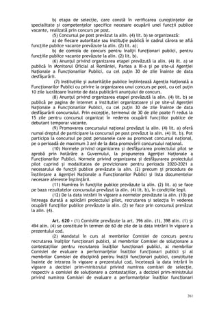 b) etapa de selecţie, care constă în verificarea cunoştinţelor de
specialitate şi competenţelor specifice necesare ocupării unei funcţii publice
vacante, realizată prin concurs pe post.
(5) Concursul pe post prevăzut la alin. (4) lit. b) se organizează:
a) de fiecare autoritate sau instituţie publică în cadrul cărora se află
funcţiile publice vacante prevăzute la alin. (2) lit. a);
b) de comisia de concurs pentru înalţii funcţionari publici, pentru
funcţiile publice vacante prevăzute la alin. (2) lit. b).
(6) Anunţul privind organizarea etapei prevăzută la alin. (4) lit. a) se
publică în Monitorul Oficial al României, Partea a III-a şi pe site-ul Agenţiei
Naţionale a Funcţionarilor Publici, cu cel puţin 30 de zile înainte de data
desfăşurării.
(7) Instituţiile şi autorităţile publice înştiinţează Agenţia Naţională a
Funcţionarilor Publici cu privire la organizarea unui concurs pe post, cu cel puţin
10 zile lucrătoare înainte de data publicării anunţului de concurs.
(8) Anunţul privind organizarea etapei prevăzută la alin. (4) lit. b) se
publică pe pagina de internet a institutiei organizatoare şi pe site-ul Agenţiei
Naţionale a Funcţionarilor Publici, cu cel puţin 30 de zile înainte de data
desfăşurării concursului. Prin excepţie, termenul de 30 de zile poate fi redus la
15 zile pentru concursul organizat în vederea ocupării funcţiilor publice de
debutant temporar vacante.
(9) Promovarea concursului naţional prevăzut la alin. (4) lit. a) oferă
numai dreptul de participare la concursul pe post prevăzut la alin. (4) lit. b). Pot
participa la concursul pe post persoanele care au promovat concursul naţional,
pe o perioadă de maximum 3 ani de la data promovării concursului naţional.
(10) Normele privind organizarea şi desfăşurarea proiectului pilot se
aprobă prin hotărâre a Guvernului, la propunerea Agenţiei Naţionale a
Funcţionarilor Publici. Normele privind organizarea şi desfăşurarea proiectului
pilot cuprind şi modalitatea de previzionare pentru perioada 2020-2021 a
necesarului de funcţii publice prevăzute la alin. (2) precum i procedura deș
înştiinţare a Agenţiei Naţionale a Funcţionarilor Publici şi lista documentelor
necesare aferente înştiinţării.
(11) Numirea în funcţiile publice prevăzute la alin. (2) lit. a) se face
pe baza rezultatelor concursului prevăzut la alin. (4) lit. b), în condiţiile legii.
(12) De la data intrării în vigoare a normelor prevăzute la alin. (10) pe
întreaga durată a aplicării proiectului pilot, recrutarea şi selecţia în vederea
ocupării funcţiilor publice prevăzute la alin. (2) se face prin concursul prevăzut
la alin. (4).
Art. 620 - (1) Comisiile prevăzute la art. 396 alin. (1), 398 alin. (1) iș
494 alin. (4) se constituie în termen de 60 de zile de la data intrării în vigoare a
prezentului cod.
(2) Mandatul în curs al membrilor Comisiei de concurs pentru
recrutarea înalţilor funcţionari publici, al membrilor Comisiei de soluţionare a
contestaţiilor pentru recrutarea înalţilor funcţionari publici, al membrilor
Comisiei de evaluare a performan elor înal ilor func ionari publici i alț ț ț ș
membrilor Comisiei de disciplină pentru înal ii func ionari publici, constituiteț ț
înainte de intrarea în vigoare a prezentului cod, încetează la data intrării în
vigoare a deciziei prim-ministrului privind numirea comisiei de selecţie,
respectiv a comisiei de soluţionare a contestaţiilor, a deciziei prim-ministrului
privind numirea Comisiei de evaluare a performan elor înal ilor func ionariț ț ț
261
 