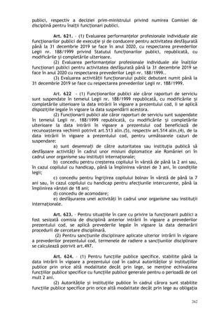 publici, respectiv a deciziei prim-ministrului privind numirea Comisiei de
disciplină pentru înal ii func ionari publici.ț ț
Art. 621. – (1) Evaluarea performanţelor profesionale individuale ale
funcţionarilor publici de execuţie şi de conducere pentru activitatea desfăşurată
până la 31 decembrie 2019 se face în anul 2020, cu respectarea prevederilor
Legii nr. 188/1999 privind Statutul func ionarilor publici, republicată, cuț
modificările i completările ulterioare.ș
(2) Evaluarea performanţelor profesionale individuale ale înalţilor
funcţionari publici pentru activitatea desfăşurată până la 31 decembrie 2019 se
face în anul 2020 cu respectarea prevederilor Legii nr. 188/1999..
(3) Evaluarea activită ii func ionarului public debutant numit până laț ț
31 decembrie 2019 se face cu respectarea prevederilor Legii nr. 188/1999.
Art. 622 - (1) Funcţionarilor publici ale căror raporturi de serviciu
sunt suspendate în temeiul Legii nr. 188/1999 republicată, cu modificările iș
completările ulterioare la data intrării în vigoare a prezentului cod, li se aplică
dispoziţiile legale în vigoare la data suspendării acestora.
(2) Funcţionarii publici ale căror raporturi de serviciu sunt suspendate
în temeiul Legii nr. 188/1999 republicată, cu modificările i completărileș
ulterioare la data intrării în vigoare a prezentului cod beneficiază de
recunoa terea vechimii potrivit art.513 alin.(5), respectiv art.514 alin.(4), de laș
data intrării în vigoare a prezentului cod, pentru următoarele cazuri de
suspendare:
a) sunt desemna i de către autoritatea sau instituţia publică săț
desfăşoare activităţi în cadrul unor misiuni diplomatice ale României ori în
cadrul unor organisme sau instituţii internaţionale;
b) concediu pentru creşterea copilului în vârstă de până la 2 ani sau,
în cazul copilului cu handicap, până la împlinirea vârstei de 3 ani, în condiţiile
legii;
c) concediu pentru îngrijirea copilului bolnav în vârstă de până la 7
ani sau, în cazul copilului cu handicap pentru afecţiunile intercurente, până la
împlinirea vârstei de 18 ani;
d) concediu de acomodare;
e) desfăşurarea unei activităţi în cadrul unor organisme sau instituţii
internaţionale.
Art. 623. – Pentru situaţiile în care cu privire la funcţionarii publici a
fost sesizată comisia de disciplină anterior intrării în vigoare a prevederilor
prezentului cod, se aplică prevederile legale în vigoare la data demarării
procedurii de cercetare disciplinară.
(2) Pentru sanc iunile disciplinare aplicate ulteriorț intrării în vigoare
a prevederilor prezentului cod, termenele de radiere a sanc iunilor disciplinareț
se calculează potrivit art.497.
Art. 624. – (1) Pentru funcţiile publice specifice, stabilite până la
data intrării în vigoare a prezentului cod în cadrul autorităţilor şi instituţiilor
publice prin orice altă modalitate decât prin lege, se menţine echivalarea
funcţiilor publice specifice cu funcţiile publice generale pentru o perioadă de cel
mult 2 ani.
(2) Autorităţile şi instituţiile publice în cadrul cărora sunt stabilite
funcţiile publice specifice prin orice altă modalitate decât prin lege au obligaţia
262
 