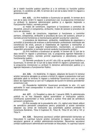 de a stabili funcţiile publice specifice şi a le echivala cu funcţiile publice
generale, în condiţiile art.384, în termen de 2 ani de la data intrării în vigoare a
prezentului cod.
Art. 625. – (1) Prin hotărâre a Guvernului se aprobă, în termen de 6
luni de la data intrării în vigoare a prezentului cod, la propunerea ministerului
cu atribuţii în domeniul administraţiei publice şi a Agenţiei Naţionale a
Funcţionarilor Publici, normele privind:
a) modul de constituire, organizare şi funcţionare a comisiilor de
disciplină, precum şi componenţa, atribuţiile, modul de sesizare şi procedura de
lucru ale acestora;
b) modul de constituire, organizare şi funcţionare a comisiilor
paritare, componenţa, atribuţiile şi procedura de lucru ale acestora, precum şi
normele privind încheierea şi monitorizarea aplicării acordurilor colective;
c) procedura de desemnare, atribuţiile, modalitatea de organizare a
activităţii şi procedura de evaluare a performanţelor profesionale individuale ale
consilierului de etică, precum şi modalitatea de raportare a instituţiilor şi
autorităţilor în scopul asigurării implementării, monitorizării, şi controlului
respectării principiilor şi normelor privind conduita funcţionarilor publici.
(2) Prin hotărâre a Guvernului se aprobă, în termen de 12 luni de la
data intrării în vigoare a prezentului cod, la propunerea Agenţiei Naţionale a
Funcţionarilor Publici, normele privind organizarea şi dezvoltarea carierei
funcţionarilor publici.
(3) Normele prevăzute la art.411 alin.(10) se aprobă prin hotărâre a
Guvernului, în termen de 12 luni de la data intrării în vigoare a prezentului cod,
la propunerea ministerului cu atribuţii în domeniul administraţiei publice şi a
Agenţiei Naţionale a Funcţionarilor Publici.
Art. 626. – (1) Hotărârile, în vigoare, adoptate de Guvern în temeiul
actelor normative abrogate ca urmare a intrării în vigoare a prezentului cod sunt
aplicabile până la intrarea în vigoare a hotărârilor Guvernului care au acelaşi
obiect de reglementare şi care vor fi adoptate de Guvern în temeiul prevederilor
prezentului cod.
(2) Prevederile hotărârilor Guvernului prevăzute la alin. (1) sunt
aplicabile în mod corespunzător în situaţia în care nu contravin prevederilor
prezentului cod.
Art. 627. – (1) Începând cu data de 1 ianuarie 2020, în administraţia
publică nu se mai foloseşte sigiliul autorităţilor şi instituţiilor publice,
certificarea autenticităţii şi forţa juridică a actelor fiind dată de semnătura
persoanei competente.
(2) Prin excep ie de la prevederile alin. (1), sigiliul este folosit alăturiț
de semnătura persoanei competente pentru proiectele şi actele normative
adoptate sau emise de instituţiile sau autorităţile publice prevăzute în
Constituţia României, Titlul II Capitolul IV, Titlul III, Titlul IV art.140 şi 141 şi
Titlul V.
Art. 628. – Denumirea secretarul unităţii administrativ-teritoriale se
înlocuieşte în cuprinsul tuturor actelor normative în vigoare, cu denumirea
secretarul general al unităţii administrativ-teritoriale. Denumirea secretarul
unităţii/subdiviziunii administrativ-teritoriale se înlocuieşte, în cuprinsul tuturor
263
 