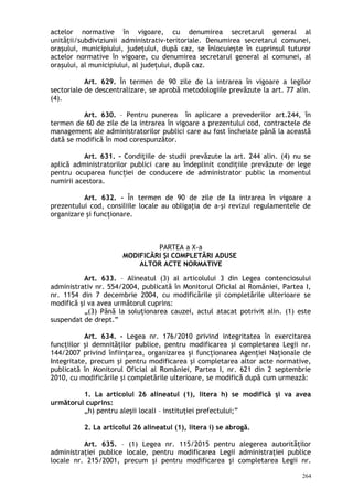 actelor normative în vigoare, cu denumirea secretarul general al
unităţii/subdiviziunii administrativ-teritoriale. Denumirea secretarul comunei,
oraşului, municipiului, judeţului, după caz, se înlocuieşte în cuprinsul tuturor
actelor normative în vigoare, cu denumirea secretarul general al comunei, al
oraşului, al municipiului, al judeţului, după caz.
Art. 629. În termen de 90 zile de la intrarea în vigoare a legilor
sectoriale de descentralizare, se aprobă metodologiile prevăzute la art. 77 alin.
(4).
Art. 630. – Pentru punerea în aplicare a prevederilor art.244, în
termen de 60 de zile de la intrarea în vigoare a prezentului cod, contractele de
management ale administratorilor publici care au fost încheiate până la această
dată se modifică în mod corespunzător.
Art. 631. – Condiţiile de studii prevăzute la art. 244 alin. (4) nu se
aplică administratorilor publici care au îndeplinit condiţiile prevăzute de lege
pentru ocuparea func iei de conducere de administrator public la momentulț
numirii acestora.
Art. 632. - În termen de 90 de zile de la intrarea în vigoare a
prezentului cod, consiliile locale au obligaţia de a-şi revizui regulamentele de
organizare şi funcţionare.
PARTEA a X-a
MODIFICĂRI ŞI COMPLETĂRI ADUSE
ALTOR ACTE NORMATIVE
Art. 633. – Alineatul (3) al articolului 3 din Legea contenciosului
administrativ nr. 554/2004, publicată în Monitorul Oficial al României, Partea I,
nr. 1154 din 7 decembrie 2004, cu modificările şi completările ulterioare se
modifică şi va avea următorul cuprins:
„(3) Până la soluţionarea cauzei, actul atacat potrivit alin. (1) este
suspendat de drept.”
Art. 634. – Legea nr. 176/2010 privind integritatea în exercitarea
funcţiilor şi demnităţilor publice, pentru modificarea şi completarea Legii nr.
144/2007 privind înfiinţarea, organizarea şi funcţionarea Agenţiei Naţionale de
Integritate, precum şi pentru modificarea şi completarea altor acte normative,
publicată în Monitorul Oficial al României, Partea I, nr. 621 din 2 septembrie
2010, cu modificările şi completările ulterioare, se modifică după cum urmează:
1. La articolul 26 alineatul (1), litera h) se modifică şi va avea
următorul cuprins:
„h) pentru aleşii locali – instituţiei prefectului;”
2. La articolul 26 alineatul (1), litera i) se abrogă.
Art. 635. – (1) Legea nr. 115/2015 pentru alegerea autorităţilor
administraţiei publice locale, pentru modificarea Legii administraţiei publice
locale nr. 215/2001, precum şi pentru modificarea şi completarea Legii nr.
264
 