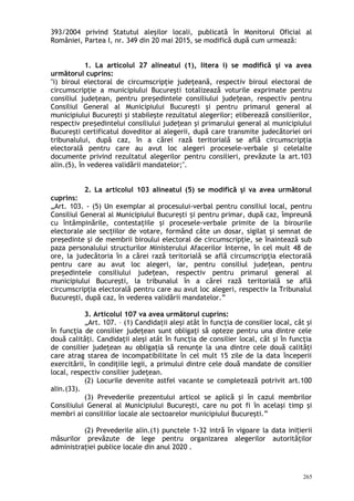 393/2004 privind Statutul aleşilor locali, publicată în Monitorul Oficial al
României, Partea I, nr. 349 din 20 mai 2015, se modifică după cum urmează:
1. La articolul 27 alineatul (1), litera i) se modifică şi va avea
următorul cuprins:
"i) biroul electoral de circumscripţie judeţeană, respectiv biroul electoral de
circumscripţie a municipiului Bucureşti totalizează voturile exprimate pentru
consiliul judeţean, pentru pre edintele consiliului jude ean, respectiv pentruș ț
Consiliul General al Municipiului Bucureşti şi pentru primarul general al
municipiului Bucureşti şi stabileşte rezultatul alegerilor; eliberează consilierilor,
respectiv pre edintelui consiliului jude ean şi primarului general al municipiuluiș ț
Bucureşti certificatul doveditor al alegerii, după care transmite judecătoriei ori
tribunalului, după caz, în a cărei rază teritorială se află circumscripţia
electorală pentru care au avut loc alegeri procesele-verbale şi celelalte
documente privind rezultatul alegerilor pentru consilieri, prevăzute la art.103
alin.(5), în vederea validării mandatelor;".
2. La articolul 103 alineatul (5) se modifică şi va avea următorul
cuprins:
„Art. 103. - (5) Un exemplar al procesului-verbal pentru consiliul local, pentru
Consiliul General al Municipiului Bucureşti i pentru primar, după caz, împreunăș
cu întâmpinările, contestaţiile şi procesele-verbale primite de la birourile
electorale ale secţiilor de votare, formând câte un dosar, sigilat şi semnat de
preşedinte şi de membrii biroului electoral de circumscripţie, se înaintează sub
paza personalului structurilor Ministerului Afacerilor Interne, în cel mult 48 de
ore, la judecătoria în a cărei rază teritorială se află circumscripţia electorală
pentru care au avut loc alegeri, iar, pentru consiliul jude ean, pentruț
pre edintele consiliului jude ean, respectiv pentru primarul general alș ț
municipiului Bucureşti, la tribunalul în a cărei rază teritorială se află
circumscripţia electorală pentru care au avut loc alegeri, respectiv la Tribunalul
Bucureşti, după caz, în vederea validării mandatelor.”
3. Articolul 107 va avea următorul cuprins:
„Art. 107. – (1) Candidaţii aleşi atât în funcţia de consilier local, cât şi
în funcţia de consilier judeţean sunt obligaţi să opteze pentru una dintre cele
două calităţi. Candidaţii aleşi atât în funcţia de consilier local, cât şi în funcţia
de consilier judeţean au obligaţia să renunţe la una dintre cele două calităţi
care atrag starea de incompatibilitate în cel mult 15 zile de la data începerii
exercitării, în condiţiile legii, a primului dintre cele două mandate de consilier
local, respectiv consilier judeţean.
(2) Locurile devenite astfel vacante se completează potrivit art.100
alin.(33).
(3) Prevederile prezentului articol se aplică şi în cazul membrilor
Consiliului General al Municipiului Bucureşti, care nu pot fi în acelaşi timp şi
membri ai consiliilor locale ale sectoarelor municipiului Bucureşti.”
(2) Prevederile alin.(1) punctele 1-32 intră în vigoare la data ini ieriiț
măsurilor prevăzute de lege pentru organizarea alegerilor autorităţilor
administraţiei publice locale din anul 2020 .
265
 