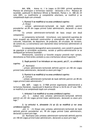 Art. 636. – Anexa nr. I la Legea nr.351/2001 privind aprobarea
Planului de amenajare a teritoriului naţional – Secţiunea a IV-a – Reţeaua de
localităţi, publicată în Monitorul Oficial al României, Partea I, nr. 408 din 24
iulie 2001, cu modificările şi completările ulterioare, se modifică şi se
completează după cum urmează:
1. Punctul 5 se modifică şi va avea următorul cuprins:
„5. Oraşul
- unitate administrativ-teritorială de bază definită potrivit
prevederilor art.99 din Legea privind Codul administrativ, declarată ca atare
prin lege.
Ca unitate administrativ-teritorială de baza oraşul are două
componente:
a) componenta teritorială – intravilanul, care reprezintă suprafaţa de
teren ocupată sau destinată construcţiilor şi amenajărilor (de locuit, social-
culturale, industriale, de depozitare, de producţie, de circulaţie, de recreare,
de comerţ etc.) şi extravilanul care reprezintă restul teritoriului administrativ al
oraşului;
b) componenta demografică socio-economică, care constă în grupurile
de populaţie şi activităţile economice, sociale şi politico-administrative ce se
desfăşoară pe teritoriul localităţii.
Dimensiunile, caracterul şi funcţiile oraşului prezintă mari variaţii,
dezvoltarea sa fiind strâns corelată cu cea a teritoriului căruia îi aparţine.”
2. După punctul 5 se introduce un nou punct, pct.51
, cu următorul
cuprins:
„51
. Municipiul
- unitate administrativ-teritorială definită potrivit art.100 din Legea
privind Codul administrativ, declarată ca atare prin lege.”
3. Punctul 6 se modifică şi va avea următorul cuprins:
„6. Comuna
- unitate administrativ-teritorială de bază definită potrivit art.98 din
Legea privind Codul administrativ.”
Art. 637. – Legea nr. 2/1968 privind organizarea administrativă a
teritoriului României, republicată în Buletinul Oficial nr.54-55 din 27 iulie 1981,
se modifică şi se completează după cum urmează:
1. Articolul 3 se modifică şi va avea următorul cuprins:
„Art. 3. – Judeţul este unitatea administrativ-teritorială definită
potrivit art.101 din Legea privind Codul administrativ, declarată ca atare prin
lege.”
2. La articolul 4, alineatele (1) i (2) se modifică şi vor aveaș
următorul cuprins:
„Art. 4. – (1) Oraşul este unitatea administrativ-teritorială de bază
definită potrivit prevederilor art. 99 din Legea privind Codul administrativ,
declarată ca atare prin lege.
(2)– Municipiul este unitatea administrativ-teritorială definită potrivit
art.100 din Legea privind Codul administrativ, declarată ca atare prin lege.”
266
 