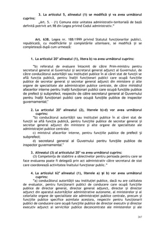 3. La articolul 5, alineatul (1) se modifică şi va avea următorul
cuprins:
„Art. 5. – (1) Comuna este unitatea administrativ-teritorială de bază
definită potrivit art.98 din Legea privind Codul administrativ.”
Art. 638. Legea nr. 188/1999 privind Statutul funcţionarilor publici,
republicată, cu modificările i completările ulterioare, se modifică i seș ș
completează după cum urmează:
1. La articolul 202
alineatul (1), litera b) va avea următorul cuprins:
”b) referatul de evaluare întocmit de către Prim-ministru pentru
secretarul general al Guvernului i secretarul general adjunct al Guvernului, deș
către conducătorul autorităţii sau instituţiei publice în al cărei stat de funcţii se
află funcţia publică, pentru înal ii func ionari publici care ocupă func iileț ț ț
publice de secretar general i secretar general adjunct din ministere şi alteș
organe de specialitate ale administraţiei publice centrale, de către ministrul
afacerilor interne pentru înalţii funcţionari publici care ocupă funcţiile publice
de prefect i subprefect, respectiv de către secretarul general al Guvernuluiș
pentru înalţii funcţionari publici care ocupă funcţiile publice de inspector
guvernamental;”
2. La articolul 203
alineatul (2), literele b)-d) vor avea următorul
cuprins:
”b) conducătorul autorităţii sau instituţiei publice în al cărei stat de
funcţii se află funcţia publică, pentru funcţiile publice de secretar general iș
secretar general adjunct din ministere şi alte organe de specialitate ale
administraţiei publice centrale;
c) ministrul afacerilor interne, pentru funcţiile publice de prefect iș
subprefect;
d) secretarul general al Guvernului pentru funcţiile publice de
inspector guvernamental.”
3. Alineatul (3) al articolului 203
va avea următorul cuprins:
(3) Competen a de stabilire a obiectivelor pentru perioada pentru care seț
face evaluarea poate fi delegată prin act administrativ către secretarul de stat
care coordonează activitatea înaltului funcţionar public.”
4. La articolul 624
alineatul (1), literele a) i b) vor avea următorulș
cuprins:
”a) conducătorul autorităţii sau instituţiei publice, dacă nu are calitatea
de evaluator, pentru funcţionarii publici de conducere care ocupă funcţiile
publice de director general, director general adjunct, director i directorș
adjunct din aparatul autorităţilor administrative autonome, al ministerelor şi al
celorlalte organe de specialitate ale administraţiei publice centrale, precum şi
funcţiile publice specifice asimilate acestora, respectiv pentru funcţionarii
publici de conducere care ocupă funcţiile publice de director executiv şi director
executiv adjunct ai serviciilor publice deconcentrate ale ministerelor şi ale
267
 