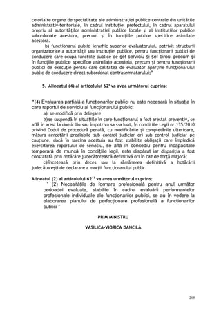 celorlalte organe de specialitate ale administraţiei publice centrale din unităţile
administrativ-teritoriale, în cadrul instituţiei prefectului, în cadrul aparatului
propriu al autorităţilor administraţiei publice locale şi al instituţiilor publice
subordonate acestora, precum şi în funcţiile publice specifice asimilate
acestora.
b) funcţionarul public ierarhic superior evaluatorului, potrivit structurii
organizatorice a autorităţii sau instituţiei publice, pentru funcţionarii publici de
conducere care ocupă funcţiile publice de şef serviciu i ef birou, precum şiș ș
în funcţiile publice specifice asimilate acesteia, precum şi pentru funcţionarii
publici de execuţie pentru care calitatea de evaluator aparţine funcţionarului
public de conducere direct subordonat contrasemnatarului;”
5. Alineatul (4) al articolului 626
va avea următorul cuprins:
”(4) Evaluarea parţială a funcţionarilor publici nu este necesară în situaţia în
care raportul de serviciu al funcţionarului public:
a) se modifică prin delegare
b)se suspendă în situa iile în care func ionarul a fost arestat preventiv, seț ț
află în arest la domiciliu sau împotriva sa s-a luat, în condiţiile Legii nr.135/2010
privind Codul de procedură penală, cu modificările şi completările ulterioare,
măsura cercetării prealabile sub control judiciar ori sub control judiciar pe
cauţiune, dacă în sarcina acestuia au fost stabilite obligaţii care împiedică
exercitarea raportului de serviciu, se află în concediu pentru incapacitate
temporară de muncă în condi iile legii, este dispărut iarț dispariţia a fost
constatată prin hotărâre judecătorească definitivă ori în caz de for ă majoră;ț
c) încetează prin deces sau la rămânerea definitivă a hotărârii
judecătoreşti de declarare a morţii funcţionarului public.
Alineatul (2) al articolului 6213
va avea următorul cuprins:
” (2) Necesităţile de formare profesională pentru anul următor
perioadei evaluate, stabilite în cadrul evaluării performanţelor
profesionale individuale ale funcţionarilor publici, se au în vedere la
elaborarea planului de perfecţionare profesională a funcţionarilor
publici ”
PRIM MINISTRU
VASILICA-VIORICA DANCILĂ
268
 
