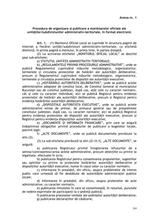 Anexa nr. 1
Procedura de organizare şi publicare a monitoarelor oficiale ale
unităţilor/subdiviziunilor administrativ-teritoriale, în format electronic
Art. 1. – (1) Monitorul Oficial Local se cuprinde în structura paginii de
internet a fiecărei unităţi/subdiviziuni administrativ-teritoriale, ca etichetă
distinctă, în prima pagină a meniului, în prima linie, în partea dreaptă.
(2) La activarea etichetei „MONITORUL OFICIAL LOCAL” se deschid
şase sub-etichete:
a) STATUTUL UNITĂŢII ADMINISTRATIV-TERITORIALE;
b) „REGULAMENTELE PRIVIND PROCEDURILE ADMINISTRATIVE”, unde se
publică Regulamentul cuprinzând măsurile metodologice, organizatorice,
termenele şi circulaţia proiectelor de hotărâri ale autorităţii deliberative,
precum şi Regulamentul cuprinzând măsurile metodologice, organizatorice,
termenele şi circulaţia proiectelor de dispoziţii ale autorităţii executive;
c) „HOTĂRÂRILE AUTORITĂŢII DELIBERATIVE”, unde se publică actele
administrative adoptate de consiliul local, de Consiliul General al municipiului
Bucureşti sau de consiliul judeţean, după caz, atât cele cu caracter normativ,
cât şi cele cu caracter individual; aici se publică Registrul pentru evidenţa
proiectelor de hotărâri ale autorităţii deliberative, precum şi Registrul pentru
evidenţa hotărârilor autorităţii deliberative;
d) „DISPOZIŢIILE AUTORITĂŢII EXECUTIVE”, unde se publică actele
administrative emise de primar, de primarul general sau de preşedintele
consiliului judeţean, după caz, cu caracter normativ; aici se publică Registrul
pentru evidenţa proiectelor de dispoziţii ale autorităţii executive, precum şi
Registrul pentru evidenţa dispoziţiilor autorităţii executive;
e) „DOCUMENTE ŞI INFORMAŢII FINANCIARE”, prin care se asigură
îndeplinirea obligaţiilor privind procedurile de publicare a bugetelor locale,
potrivit legii;
f) „ALTE DOCUMENTE”, unde se publică documentele prevăzute la
alin.(3).
(3) La sub-eticheta prevăzută la alin.(2) lit.f), „ALTE DOCUMENTE”, se
asigură:
a) publicarea Registrului privind înregistrarea refuzurilor de a
semna/contrasemna/aviza actele administrative, precum obiecţiile cu privire la
legalitate, efectuate în scris;
b) publicarea Registrului pentru consemnarea propunerilor, sugestiilor
sau opiniilor cu privire la proiectele hotărârilor autorităţii deliberative şi
dispoziţiilor autorităţii executive, numai în cazul celor cu caracter normativ;
c) informarea în prealabil, din oficiu, asupra problemelor de interes
public care urmează să fie dezbătute de autorităţile administraţiei publice
locale;
d) informarea în prealabil, din oficiu, asupra proiectelor de acte
administrative, cu caracter normativ;
e) publicarea minutelor în care se consemnează, în rezumat, punctele
de vedere exprimate de participanţi la o şedinţă publică;
f) publicarea proceselor-verbale ale şedinţelor autorităţii deliberative;
g) publicarea declaraţiilor de căsătorie;
269
 