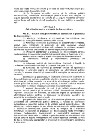 locale pot creşte nivelul de calitate şi de cost pe baza veniturilor proprii şi a
altor surse atrase, în condiţiile legii.
(5) În furnizarea serviciilor publice i de utilitate publicăș
descentralizate, autorităţile administraţiei publice locale sunt obligate să
asigure aplicarea standardelor de calitate şi să asigure finanţarea serviciilor
publice locale cel puţin la nivelul standardelor de cost stabilite în condiţiile
legii.
CAPITOLUL II
Cadrul instituţional al procesului de descentralizare
Art. 81. – Rolul şi atribuţiile ministerului coordonator al procesului
de descentralizare
(1) Ministerul coordonator al procesului de descentralizare este
ministerul cu atribu ii în domeniul administra iei publice.ț ț
(2) Ministerul coordonator al procesului de descentralizare avizează,
potrivit legii, iniţiativele şi proiectele de acte normative privind
descentralizarea administrativă şi financiară, elaborate de ministere, respectiv
de celelalte organe de specialitate ale administraţiei publice centrale.
(3) Ministerul coordonator al procesului de descentralizare sprijină
fundamentarea şi implementarea politicii de descentralizare a Guvernului prin:
a) elaborarea strategiei şi a politicilor generale de descentralizare;
b) coordonarea tehnică şi monitorizarea procesului de
descentralizare;
c) elaborarea politicii de descentralizare financiară şi fiscală, în
colaborare cu ministerul cu atribuţii în domeniul finanţelor publice;
d) furnizarea de expertiză şi asistenţă tehnică de specialitate
ministerelor şi celorlalte organe de specialitate ale administraţiei publice
centrale, în vederea elaborării şi implementării strategiilor de descentralizare
sectorială;
e) colectarea şi gestionarea, în colaborare cu ministerul cu atribuţii în
domeniul finanţelor publice, cu celelalte ministere şi organe de specialitate ale
administraţiei publice centrale, cu autorităţile administraţiei publice locale,
precum şi cu alte autorităţi şi instituţii publice, a datelor statistice necesare
fundamentării şi estimării impactului politicilor de descentralizare;
f) avizarea standardelor de cost şi de calitate corespunzătoare
anumitor servicii publice şi de utilitate publică descentralizate elaborate,
respectiv, actualizate de ministere, de celelalte organe de specialitate ale
administraţiei publice centrale în colaborare cu structurile asociative ale
autorită ilor administra iei publice locale;ț ț
g) supervizarea îndeplinirii, de către ministere i celelalte organe deș
specialitate ale administra iei publice centrale, a func iei de coordonareț ț
metodologică a serviciilor publice i de utilitate publică descentralizate. (4)ș
Ministerele, celelalte organe de specialitate ale administraţiei publice centrale
şi autorităţile administraţiei publice locale au obligaţia de a transmite
ministerului coordonator al procesului de descentralizare toate informaţiile
necesare fundamentării, implementării şi monitorizării procesului de
descentralizare. Ministerele şi celelalte organe de specialitate ale administraţiei
publice centrale asigură interoperabilitatea datelor specifice colectate cu baza
de date a ministerului coordonator al procesului de descentralizare, constituită
în acest scop.
27
 