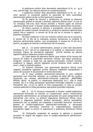 h) publicarea oricăror altor documente neprevăzute la lit. a) – g) şi
care, potrivit legii, fac obiectul aducerii la cunoştinţă publică;
i) publicarea oricăror altor documente neprevăzute la lit. a) – h) a
căror aducere la cunoştinţă publică se apreciază de către autorităţile
administraţiei publice locale ca fiind oportună şi necesară.
(4) Pe pagina de internet a ministerului cu atribuţii în domeniul
administraţiei publice se include o etichetă „Monitorul Oficial Local” în care se
vor introduce link-urile către fiecare etichetă a fiecărei pagini de internet
„Monitorul Oficial Local” a fiecărei unităţi/subdiviziuni administrativ-teritoriale.
(5) Pentru punerea în aplicare a prevederilor alin.(4), ordonatorii
principali de credite transmit ministerului cu atribuţii în domeniul administraţiei
publice link-ul respectiv, în termen de 30 de zile de la intrarea în vigoare a
prezentei proceduri.
(6) Orice modificare a link-ului transmis conform alin.(5) se comunică,
în termen de 15 zile de la realizarea acesteia ministerului cu atribuţii în
domeniul administraţiei publice, care actualizează, în termen de 10 zile de la
primire, pe pagina de internet a ministerului link-ul transmis.
Art. 2. – (1) Actele administrative, precum şi orice alte documente
prevăzute la art.1 alin.(2) se redactează şi se publică cu respectarea tuturor
cerinţelor impuse de prevederile legislaţiei privind normele de tehnică
legislativă pentru elaborarea actelor normative.
(2) Toate datele din Monitorul Oficial Local trebuie să fie corecte din
punctul de vedere al proprietăţii termenilor utilizaţi, sub aspect gramatical,
ortografic, ortoepic şi, după caz, sub aspectul punctuaţiei, conform normelor
academice în vigoare, potrivit legislaţiei privind folosirea limbii române în
locuri, relaţii şi instituţii publice.
(3) Sistemul informatic care gestionează Monitorul Oficial Local
respectă prevederile legislaţiei privind utilizarea Codificării standardizate a
setului de caractere în documentele în formă electronică.
(4) În cazul unităţilor administrativ-teritoriale în care cetăţenii
aparţinând unei minorităţi naţionale, au o pondere de peste 20% din numărul
locuitorilor din unitatea administrativ-teritorială respectivă, „MONITORUL
OFICIAL LOCAL” se publică, cu respectarea dispoziţiilor art.1, atât în limba
română, cât şi în limba persoanelor aparţinând minorităţii naţionale în cauză.
Prevederile alin. (1)-(3) se aplică în mod corespunzător în ceea ce priveşte
varianta publicată în limba persoanelor aparţinând minorităţii naţionale..
Art. 3. – (1) În structura funcţională a fiecărei unităţi/subdiviziuni
administrativ-teritoriale se instituie un compartiment pentru monitorizarea
procedurilor administrative, iar persoana/persoanele din acest compartiment de
specialitate care are/au ca atribuţii organizarea Monitorului Oficial Local,
precum şi asigurarea publicării oricăror documente, potrivit prevederilor
prezentului cod, se stabilesc prin dispoziţie a autorităţii executive. Secretarul
general al unităţii/subdiviziunii administrativ-teritoriale şi persoanele
desemnate de autoritatea executivă au responsabilitatea respectării
prevederilor legale cu privire la organizarea şi publicarea Monitorului Oficial
Local.
(2) Cheltuielile ocazionale de punerea în aplicare a prezentei
proceduri se asigură din bugetul local al unităţii/subdiviziunii administrativ-
teritoriale.
270
 