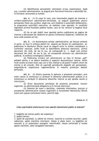 (3) Identificarea persoanelor semnatare şi/sau cosemnatare, după
caz, a actelor administrative, se asigură prin înscrierea întocmai a identităţii lor,
în formatul: prenumele şi numele.
Art. 4. – (1) În cazul în care, prin intermediul paginii de internet a
unităţii/subdiviziunii administrativ-teritoriale, se asigură publicitate pentru
persoanele fizice sau juridice, după caz, prin hotărâre a autorităţii deliberative,
la propunerea autorităţii executive, se stabilesc taxe speciale, în condiţiile
legislaţiei privind finanţele publice locale, care se fac venituri la bugetul local
respectiv.
(2) Nu se pot stabili taxe speciale pentru publicarea pe pagina de
internet a declaraţiei de căsătorie ori pentru încheierea căsătoriei, indiferent de
locul unde aceasta are loc.
Art. 5. – (1) Numerotarea actelor administrative, pe fiecare emitent
în parte, se face în ordinea datării lor, separat pe fiecare an calendaristic, iar
publicarea în Monitorul Oficial Local se asigură strict în ordine crescătoare a
numerelor naturale, astfel încât la deschiderea dosarului electronic, primul
document din listă, de jos în sus, să corespundă nr. 1, după cum primul
document din listă, de sus în jos, să corespundă ultimului act administrativ
publicat, în ordinea cronologică a datelor.
(2) Publicarea oricărui act administrativ se face în format „pdf”
editabil pentru a se păstra macheta şi aspectul documentului intacte, astfel
încât acesta să arate exact aşa cum a fost realizat şi să poată fi tipărit corect de
oricine şi de oriunde, fără să cuprindă semnăturile olografe ale persoanelor,
asigurându-se respectarea reglementărilor în materia protecţiei datelor
personale.
Art. 6. – (1) Pentru punerea în aplicare a prezentei proceduri, prin
ordin comun al ministrului cu atribuţii în domeniul administraţiei publice şi al
ministrului cu atribuţii în domeniul afacerilor interne se pot aproba norme şi
instrucţiuni.
(2) Orice documente prevăzute de prezenta procedură, inclusiv
registrele, se administrează obligatoriu şi în format electronic.
(3) Sistemul de luare a deciziilor, sistemele informatice, precum şi
procedurile administrative conexe organizării şi funcţionării Monitorului Oficial
Local sunt supuse controlului intern, potrivit legii.
Anexa nr. 2
Lista cuprinzând unele bunuri care aparţin domeniului public al statului*
1. bogăţiile de interes public ale subsolului;
2. spaţiul aerian;
3. apele de suprafaţă, cu albiile lor minore, malurile şi cuvetele lacurilor, apele
subterane, apele maritime interioare, faleza şi plaja marii, cu bogăţiile lor
naturale şi cu potenţialul energetic valorificabil, marea teritorială şi fundul
apelor maritime, căile navigabile interioare;
271
 