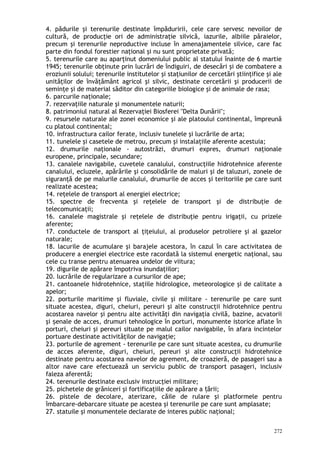 4. pădurile şi terenurile destinate împăduririi, cele care servesc nevoilor de
cultură, de producţie ori de administraţie silvică, iazurile, albiile pâraielor,
precum şi terenurile neproductive incluse în amenajamentele silvice, care fac
parte din fondul forestier naţional şi nu sunt proprietate privată;
5. terenurile care au aparţinut domeniului public al statului înainte de 6 martie
1945; terenurile obţinute prin lucrări de îndiguiri, de desecări şi de combatere a
eroziunii solului; terenurile institutelor şi staţiunilor de cercetări ştiinţifice şi ale
unităţilor de învăţământ agricol şi silvic, destinate cercetării şi producerii de
seminţe şi de material săditor din categoriile biologice şi de animale de rasa;
6. parcurile naţionale;
7. rezervaţiile naturale şi monumentele naturii;
8. patrimoniul natural al Rezervaţiei Biosferei "Delta Dunării";
9. resursele naturale ale zonei economice şi ale platoului continental, împreună
cu platoul continental;
10. infrastructura cailor ferate, inclusiv tunelele şi lucrările de arta;
11. tunelele şi casetele de metrou, precum şi instalaţiile aferente acestuia;
12. drumurile naţionale - autostrăzi, drumuri expres, drumuri naţionale
europene, principale, secundare;
13. canalele navigabile, cuvetele canalului, construcţiile hidrotehnice aferente
canalului, ecluzele, apărările şi consolidările de maluri şi de taluzuri, zonele de
siguranţă de pe malurile canalului, drumurile de acces şi teritoriile pe care sunt
realizate acestea;
14. reţelele de transport al energiei electrice;
15. spectre de frecventa şi reţelele de transport şi de distribuţie de
telecomunicaţii;
16. canalele magistrale şi reţelele de distribuţie pentru irigaţii, cu prizele
aferente;
17. conductele de transport al ţiţeiului, al produselor petroliere şi al gazelor
naturale;
18. lacurile de acumulare şi barajele acestora, în cazul în care activitatea de
producere a energiei electrice este racordată la sistemul energetic naţional, sau
cele cu transe pentru atenuarea undelor de viitura;
19. digurile de apărare împotriva inundaţiilor;
20. lucrările de regularizare a cursurilor de ape;
21. cantoanele hidrotehnice, staţiile hidrologice, meteorologice şi de calitate a
apelor;
22. porturile maritime şi fluviale, civile şi militare - terenurile pe care sunt
situate acestea, diguri, cheiuri, pereuri şi alte construcţii hidrotehnice pentru
acostarea navelor şi pentru alte activităţi din navigaţia civilă, bazine, acvatorii
şi enale de acces, drumuri tehnologice în porturi, monumente istorice aflate înș
porturi, cheiuri şi pereuri situate pe malul cailor navigabile, în afara incintelor
portuare destinate activităţilor de navigaţie;
23. porturile de agrement - terenurile pe care sunt situate acestea, cu drumurile
de acces aferente, diguri, cheiuri, pereuri şi alte construcţii hidrotehnice
destinate pentru acostarea navelor de agrement, de croazieră, de pasageri sau a
altor nave care efectuează un serviciu public de transport pasageri, inclusiv
faleza aferentă;
24. terenurile destinate exclusiv instrucţiei militare;
25. pichetele de grăniceri şi fortificaţiile de apărare a ării;ț
26. pistele de decolare, aterizare, căile de rulare şi platformele pentru
îmbarcare-debarcare situate pe acestea şi terenurile pe care sunt amplasate;
27. statuile şi monumentele declarate de interes public naţional;
272
 