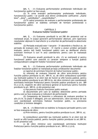 Art. 1. – (1) Evaluarea performanţelor profesionale individuale ale
funcţionarilor publici se face anual.
(2) În urma evaluării performanţelor profesionale individuale,
funcţionarului public i se acordă unul dintre următoarele calificative: „foarte
bine”, „bine”, „satisfăcător”, „nesatisfăcător”.
(3) În cadrul procesului de evaluare a performanţelor profesionale ale
funcţionarilor publici se stabilesc cerinţele de formare profesională a
funcţionarilor publici.
CAPITOLUL 2
Evaluarea înalţilor funcţionari publici
Art. 2. – (1) Evaluarea prevăzută la art.398 din prezentul cod se
realizează anual, în scopul aprecierii performanţelor obţinute, prin raportarea
rezultatelor obţinute în mod efectiv şi a criteriilor de performanţă la obiectivele
stabilite.
(2) Perioada evaluată este 1 ianuarie - 31 decembrie a fiecărui an, iar
perioada de evaluare este 1 ianuarie - 31 martie a anului următor perioadei
evaluate, pentru to i înal ii func ionari publici care au desfăşurat efectivț ț ț
activitate minimum 6 luni în anul calendaristic pentru care se realizează
evaluarea.
(3) Evaluarea anuală prevăzută la alin. (1) se realizează şi pentru
funcţionarii publici care exercită cu caracter temporar o funcţie publică
corespunzătoare categoriei înalţilor funcţionari publici.
Art. 3. – (1) Evaluarea performanţelor profesionale individuale ale
înalţilor funcţionari publici se realizează pe baza următoarelor documente:
a) raportul de activitate întocmit de înaltul funcţionar public;
b) referatul de evaluare întocmit de către prim-ministru pentru
func iile publice prevăzute la art. 389 lit. a), de către conducătorul autorităţiiț
sau instituţiei publice în al cărei stat de funcţii se află funcţia publică, pentru
funcţiile publice prevăzute la art.389 lit.b), de către ministrul care coordonează
activitatea Instituţiei Prefectului pentru funcţiile publice prevăzute la art. 389
lit.c) i d), respectiv de către secretarul general al Guvernului pentru func iileș ț
prevăzute la art. 389 lit. e) din prezentul cod.
c) fişa postului înaltului funcţionar public evaluat;
d) documentele prin care se stabilesc obiectivele pentru perioada
pentru care se face evaluarea şi indicatorii de performanţă.
(2) Competenţa de întocmire a referatului de evaluare prevăzut la
alin.(1) lit. b) poate fi delegată, prin act administrativ, către secretarul de stat
care coordonează activitatea înaltului funcţionar public, cu precizarea
condiţiilor şi limitelor delegării.
Art. 4. – (1) Obiectivele se stabilesc la începutul perioadei pentru care
se face evaluarea de către:
a) Prim-ministru, pentru func iile publice prevăzute la art. 389 lit. a);ț
b) conducătorul autorităţii sau instituţiei publice în al cărei stat de
funcţii se află funcţia publică, pentru funcţiile publice prevăzute la art.389 lit.
b) din prezentul cod;
c) de către ministrul care coordonează activitatea Instituţiei
Prefectului pentru funcţiile publice prevăzute la art. 389 lit.c) i d).ș
277
 