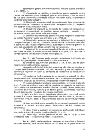 d) secretarul general al Guvernului pentru func iile publice prevăzuteț
la art. 389 lit. e).
(2) Competenţa de stabilire a obiectivelor pentru perioada pentru
care se face evaluarea poate fi delegată, prin act administrativ, către secretarul
de stat care coordonează activitatea înaltului funcţionar public, cu precizarea
condiţiilor şi limitelor delegării.
(3) Obiectivele se consemnează într-un document datat şi semnat de
persoana care are competenţa de a stabili obiectivele potrivit alin. (1), respectiv
alin. (2) şi de înaltul funcţionar public.
(4) Obiectivele împreună cu termenele de realizare şi indicatorii de
performanţă corespunzători, se stabilesc pentru perioada 1 ianuarie – 31
decembrie a anului pentru care se face evaluarea.
(5) Criteriile de performanţă pentru evaluarea îndeplinirii obiectivelor
ale înal ilor funcţionari publici sunt prevăzute la art. 29 lit. a).ț
(6) Obiectivele, termenele de realizare i indicatorii de performan ăș ț
corespunzători pot fi revizui i trimestrial sau ori de câte ori intervin modificăriț
în activitatea sau structura organizatorică a autorităţii sau instituţiei publice. În
acest caz, prevederile alin. (4) se aplică în mod corespunzător.
(7) Indicatorii de performan ă prevăzu i la alin.(4) i (6) se stabilescț ț ș
pentru fiecare obiectiv în conformitate cu nivelul atribuţiilor, prin raportare la
cerin ele privind cantitatea i calitatea muncii prestate.ț ș
Art. 5. – (1) Evaluarea performanţelor profesionale individuale ale
înalţilor funcţionari publici se realizează în următoarele etape:
a) analizarea documentelor prevăzute la art. 3 alin. (1) de către
fiecare membru al Comisiei de evaluare;
b) aprecierea îndeplinirii fiecărui obiectiv de către fiecare membru al
Comisiei de evaluare cu note de la 1 la 5, nota exprimând gradul de îndeplinire a
obiectivului respectiv, în raport cu termenele de realizare şi cu indicatorii de
performanţă;
c) îndeplinirea fiecărui criteriu de performanţă se notează de către
fiecare membru al Comisiei de evaluare de la 1 la 5, nota exprimând aprecierea
îndeplinirii criteriului de performanţă în realizarea obiectivelor stabilite.
(2) În cadrul etapei de analizare a documentelor, prevăzută la alin.(1)
lit.a), Comisia de evaluare poate solicita completarea raportului de activitate
sau/şi a referatului de evaluare, în măsura în care consideră că sunt incomplete
sau conţin date eronate, stabilind şi un termen pentru transmiterea raportului
de activitate sau/şi a referatului de evaluare modificate.
(3) Nota acordată pentru îndeplinirea obiectivelor reprezintă media
aritmetică a notelor acordate pentruîndeplinirea fiecărui obiectiv, inclusiv a
obiectivelor revizuite, dacă s-a impus revizuirea acestora pe parcursul perioadei
evaluate.
(4) Nota acordată pentru criteriile de performanţă reprezintă media
aritmetică a notelor acordate pentru îndeplinirea fiecărui criteriu de
performanţă.
(5) Nota finală a evaluării performanţelor profesionale individuale
este media aritmetică a notelor prevăzute la alin. (3) şi (4).
(6) Semnificaţia notelor prevăzute la alin. (1) lit. b) i c) esteș
următoarea: nota 1 - nivel minim şi nota 5 - nivel maxim.
Art. 6. – (1) În mod excepţional, evaluarea se poate face şi în cursul
perioadei evaluate, dacă perioada efectiv lucrată este de cel puţin 30 de zile
278
 