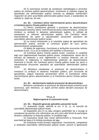 (5) În exercitarea func iei de coordonare metodologică a serviciilorț
publice de utilitate publică descentralizate, ministerele i celelalte organe deș
specialitate ale administra iei publice centrale au obliga ia monitorizăriiț ț
respectării de către autorită ile administra iei publice locale, a standardelor deț ț
calitate i, după caz, de cost.ș
Art. 82. – Comitetul tehnic interministerial pentru descentralizare
şi Comitetul pentru finanţe publice locale
(1) Pentru coordonarea generală a procesului de descentralizare
funcţionează Comitetul tehnic interministerial pentru descentralizare, condus de
ministrul cu atribuţii în domeniul administraţiei publice, în calitate de
coordonator al reformei administraţiei publice. Din Comitetul tehnic
interministerial fac parte şi reprezentanţii structurilor asociative ale
autorităţilor administraţiei publice locale.
(2) La nivelul ministerelor şi al celorlalte organe de specialitate ale
administraţiei publice centrale se constituie grupuri de lucru pentru
descentralizarea competenţelor.
(3) Modul de organizare, funcţionare şi atribuţiile structurilor tehnice
prevăzute la alin. (1) şi (2) se stabilesc prin hotărâre a Guvernului.
(4) Comitetul pentru finanţe publice locale, constituit în condiţiile
legii care reglementează finanţele publice locale, complementar rolului său în
procesul de elaborare a unor reglementări cu caracter financiar, are rol
consultativ în elaborarea şi implementarea politicilor de descentralizare
financiară şi fiscală. Din Comitetul pentru finan e publice locale fac parte şiț
reprezentanţii structurilor asociative ale autorităţilor administraţiei publice
locale.
(5) Ministerul coordonator al procesului de descentralizare şi
ministerul cu atribuţii în domeniul finanţelor publice, prin structurile de
specialitate, asigură împreună secretariatul tehnic al Comitetului tehnic
interministerial pentru descentralizare şi al Comitetului pentru finanţe publice
locale.
Art. 83. – Monitorizarea stadiului procesului de descentralizare
Ministerul coordonator al procesului de descentralizare prezintă anual
Guvernului, spre informare, un raport privind stadiul derulării procesului de
descentralizare.
TITLUL III
Regimul general al autonomiei locale
Art. 84. – Dispoziţii generale aplicabile autonomiei locale
(1) Autonomia locală, definită la art. 5 lit. j), se exercită de
autorităţile administraţiei publice locale.
(2) Dispoziţiile alin.(1) nu aduc atingere posibilităţii de a recurge la
consultarea locuitorilor prin referendum sau prin orice altă formă de participare
directă a cetăţenilor la treburile publice, în condiţiile legii.
(3) Autonomia locală este numai administrativă şi financiară, fiind
exercitată pe baza şi în limitele prevăzute de lege.
(4) Autonomia locală priveşte organizarea, funcţionarea, competenţa
şi atribuţiile autorităţilor administraţiei publice locale, precum şi gestionarea
28
 