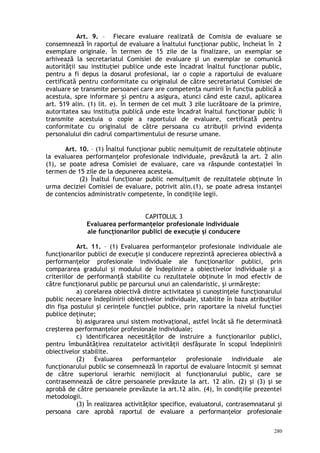 Art. 9. – Fiecare evaluare realizată de Comisia de evaluare se
consemnează în raportul de evaluare a înaltului funcţionar public, încheiat în 2
exemplare originale. În termen de 15 zile de la finalizare, un exemplar se
arhivează la secretariatul Comisiei de evaluare şi un exemplar se comunică
autorităţii sau instituţiei publice unde este încadrat înaltul funcţionar public,
pentru a fi depus la dosarul profesional, iar o copie a raportului de evaluare
certificată pentru conformitate cu originalul de către secretariatul Comisiei de
evaluare se transmite persoanei care are competen a numirii în func ia publică aț ț
acestuia, spre informare i pentru a asigura, atunci când este cazul, aplicareaș
art. 519 alin. (1) lit. e). În termen de cel mult 3 zile lucrătoare de la primire,
autoritatea sau institu ia publică unde este încadrat înaltul func ionar publicț ț îi
transmite acestuia o copie a raportului de evaluare, certificată pentru
conformitate cu originalul de către persoana cu atribuţii privind evidenţa
personalului din cadrul compartimentului de resurse umane.
Art. 10. – (1) Înaltul funcţionar public nemulţumit de rezultatele obţinute
la evaluarea performanţelor profesionale individuale, prevăzută la art. 2 alin
(1), se poate adresa Comisiei de evaluare, care va răspunde contestaţiei în
termen de 15 zile de la depunerea acesteia.
(2) Înaltul func ionar public nemul umit de rezultatele obţinuteț ț în
urma deciziei Comisiei de evaluare, potrivit alin.(1), se poate adresa instanţei
de contencios administrativ competente, în condiţiile legii.
CAPITOLUL 3
Evaluarea performanţelor profesionale individuale
ale funcţionarilor publici de execuţie şi conducere
Art. 11. – (1) Evaluarea performanţelor profesionale individuale ale
funcţionarilor publici de execuţie şi conducere reprezintă aprecierea obiectivă a
performanţelor profesionale individuale ale funcţionarilor publici, prin
compararea gradului şi modului de îndeplinire a obiectivelor individuale şi a
criteriilor de performanţă stabilite cu rezultatele obţinute în mod efectiv de
către funcţionarul public pe parcursul unui an calendaristic, şi urmăreşte:
a) corelarea obiectivă dintre activitatea şi cunoştinţele funcţionarului
public necesare îndeplinirii obiectivelor individuale, stabilite în baza atribuţiilor
din fişa postului şi cerinţele funcţiei publice, prin raportare la nivelul funcţiei
publice deţinute;
b) asigurarea unui sistem motivaţional, astfel încât să fie determinată
creşterea performanţelor profesionale individuale;
c) identificarea necesităţilor de instruire a funcţionarilor publici,
pentru îmbunătăţirea rezultatelor activităţii desfăşurate în scopul îndeplinirii
obiectivelor stabilite.
(2) Evaluarea performanţelor profesionale individuale ale
funcţionarului public se consemnează în raportul de evaluare întocmit i semnatș
de către superiorul ierarhic nemijlocit al funcţionarului public, care se
contrasemnează de către persoanele prevăzute la art. 12 alin. (2) şi (3) şi se
aprobă de către persoanele prevăzute la art.12 alin. (4), în condiţiile prezentei
metodologii.
(3) În realizarea activităţilor specifice, evaluatorul, contrasemnatarul şi
persoana care aprobă raportul de evaluare a performanţelor profesionale
280
 