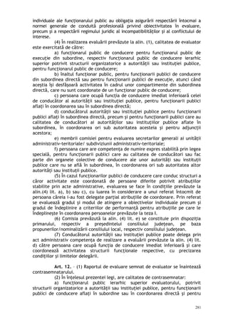 individuale ale funcţionarului public au obligaţia asigurării respectării întocmai a
normei generale de conduită profesională privind obiectivitatea în evaluare,
precum şi a respectării regimului juridic al incompatibilităţilor şi al conflictului de
interese.
(4) În realizarea evaluării prevăzute la alin. (1), calitatea de evaluator
este exercitată de către:
a) funcţionarul public de conducere pentru funcţionarul public de
execuţie din subordine, respectiv funcţionarul public de conducere ierarhic
superior potrivit structurii organizatorice a autorităţii sau instituţiei publice,
pentru funcţionarul public de conducere;
b) înaltul funcţionar public, pentru funcţionarii publici de conducere
din subordinea directă sau pentru funcţionarii publici de execuţie, atunci când
aceştia îşi desfăşoară activitatea în cadrul unor compartimente din subordinea
directă, care nu sunt coordonate de un funcţionar public de conducere;
c) persoana care ocupă funcţia de conducere imediat inferioară celei
de conducător al autorităţii sau instituţiei publice, pentru funcţionarii publici
aflaţi în coordonarea sau în subordinea directă;
d) conducătorul autorităţii sau instituţiei publice pentru funcţionarii
publici aflaţi în subordinea directă, precum şi pentru funcţionarii publici care au
calitatea de conducători ai autorităţilor sau instituţiilor publice aflate în
subordinea, în coordonarea ori sub autoritatea acesteia şi pentru adjuncţii
acestora;
e) membrii comisiei pentru evaluarea secretarilor generali ai unităţii
administrativ-teritoriale/ subdiviziunii administrativ-teritoriale;
f) persoana care are competenţa de numire expres stabilită prin legea
specială, pentru funcţionarii publici care au calitatea de conducători sau fac
parte din organele colective de conducere ale unor autorităţi sau instituţii
publice care nu se află în subordinea, în coordonarea ori sub autoritatea altor
autorităţi sau instituţii publice.
(5) În cazul funcţionarilor publici de conducere care conduc structuri a
căror activitate este coordonată de persoane diferite potrivit atribuţiilor
stabilite prin acte administrative, evaluarea se face în condiţiile prevăzute la
alin.(4) lit. a), b) sau c), cu luarea în considerare a unui referat întocmit de
persoana căreia i-au fost delegate parţial atribuţiile de coordonare. Prin referat
se evaluează gradul şi modul de atingere a obiectivelor individuale precum şi
gradul de îndeplinire a criteriilor de performanţă pentru atribuţiile pe care le
îndeplineşte în coordonarea persoanelor prevăzute la teza I.
(6) Comisia prevăzută la alin. (4) lit. e) se constituie prin dispoziţia
primarului, respectiv a preşedintelui consiliului judeţean, pe baza
propunerilor/nominalizării consiliului local, respectiv consiliului judeţean.
(7) Conducătorul autorităţii sau instituţiei publice poate delega prin
act administrativ competenţa de realizare a evaluării prevăzute la alin. (4) lit.
d) către persoana care ocupă funcţia de conducere imediat inferioară şi care
coordonează activitatea structurii funcţionale respective, cu precizarea
condiţiilor şi limitelor delegării.
Art. 12. – (1) Raportul de evaluare semnat de evaluator se înaintează
contrasemnatarului.
(2) În înţelesul prezentei legi, are calitatea de contrasemnatar:
a) funcţionarul public ierarhic superior evaluatorului, potrivit
structurii organizatorice a autorităţii sau instituţiei publice, pentru funcţionarii
publici de conducere aflaţi în subordine sau în coordonarea directă şi pentru
281
 