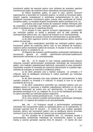 funcţionarii publici de execuţie pentru care calitatea de evaluator aparţine
funcţionarului public de conducere direct subordonat contrasemnatarului;
b) înaltul funcţionar public, în cazul în care, potrivit structurii
organizatorice a autorităţii ori instituţiei publice, nu există un funcţionar public
ierarhic superior evaluatorului şi activitatea compartimentului în care îşi
desfăşoară activitatea funcţionarul public evaluat este coordonată de înaltul
funcţionar public, cu excepţia situaţiei funcţionarilor publici prevăzuţi la lit. a);
c) persoana care ocupă funcţia de conducere imediat inferioară celei
de conducător al autorităţii sau instituţiei publice, pentru funcţionarii publici
aflaţi în coordonarea sau în subordinea directă.
(3) În situaţia în care, potrivit structurii organizatorice a autorităţii
sau instituţiei publice nu există o persoană care să aibă calitatea de
contrasemnatar potrivit alin. (2), raportul de evaluare nu se contrasemnează.
(4) Raportul de evaluare semnat de contrasemnatar se aprobă astfel:
a) de către superiorul ierarhic al contrasemnatarului pentru funcţiile
publice de execuţie;
b) de către conducătorul autorităţii sau instituţiei publice, pentru
funcţionarii publici de conducere pentru care nu are calitatea de evaluator,
respectiv pentru funcţionarii publici de execuţie, în situaţia în care nu există un
superior ierarhic în condiţiile lit. a).
(5) Raportul de evaluare a performanţelor profesionale individuale ale
secretarului general al unităţii administrativ-teritoriale/subdiviziunii
administrativ-teritoriale nu se contrasemnează.
Art. 13. – (1) În situaţia în care instanţa judecătorească dispune
refacerea evaluării performanţelor profesionale individuale ale funcţionarilor
publici, prin hotărâre judecătorească definitivă, pronun ată în urma contestăriiț
rezultatelor evaluării la instan ele de contencios administrativ în condi iile legii,ț ț
calitatea de evaluator se exercită în următoarea ordine:
a) de către persoana care a realizat evaluarea ce urmează a fi
refăcută, dacă îşi desfăşoară activitatea în cadrul autorită ii sau institu ieiț ț
publice respective;
b) de către persoana care avea calitatea de contrasemnatar la data
realizării evaluării ce urmează a fi refăcută, în situaţia în care nu se aplică
prevederile de la lit.a);
c) de către conducătorul autorităţii sau instituţiei publice care are
obligaţia punerii în executare a hotărârii judecătoreşti definitive ori de către
persoana desemnată de acesta prin act administrativ, în situaţia în care
persoanele prevăzute la lit. a), respectiv lit. b) nu îşi mai desfăşoară activitatea
în cadrul autorită ii sau institu iei publice respective;ț ț
d) de către comisia prevăzută la art. 11 alin. (4) lit. e).
(2) În urma refacerii evaluării performanţelor profesionale individuale
potrivit alin. (1) raportul de evaluare nu se contrasemnează.
Art. 14. – (1) Evaluarea anuală a performanţelor profesionale
individuale ale funcţionarilor publici se realizează pentru un an calendaristic, în
perioada cuprinsă între 01 ianuarie - 31 martie din anul următor perioadei
evaluate, pentru toţi funcţionarii publici care au desfăşurat efectiv activitate
minimum 6 luni în anul calendaristic pentru care se realizează evaluarea.
(2) Prin excepţie de la prevederile alin. (1), evaluarea anuală a
performanţelor profesionale individuale ale funcţionarilor publici se poate
realiza şi ulterior perioadei cuprinse între 01 ianuarie - 31 martie din anul
282
 